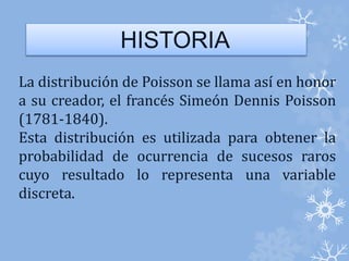 HISTORIA 
La distribución de Poisson se llama así en honor 
a su creador, el francés Simeón Dennis Poisson 
(1781-1840). 
Esta distribución es utilizada para obtener la 
probabilidad de ocurrencia de sucesos raros 
cuyo resultado lo representa una variable 
discreta. 
 