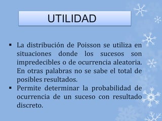 UTILIDAD 
 La distribución de Poisson se utiliza en 
situaciones donde los sucesos son 
impredecibles o de ocurrencia aleatoria. 
En otras palabras no se sabe el total de 
posibles resultados. 
 Permite determinar la probabilidad de 
ocurrencia de un suceso con resultado 
discreto. 
 