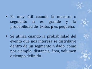  Es muy útil cuando la muestra o 
segmento n es grande y la 
probabilidad de éxitos p es pequeña. 
 Se utiliza cuando la probabilidad del 
evento que nos interesa se distribuye 
dentro de un segmento n dado, como 
por ejemplo: distancia, área, volumen 
o tiempo definido. 
 