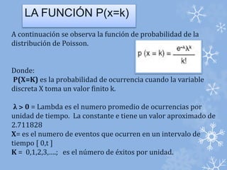 LA FUNCIÓN P(x=k)) 
A continuación se observa la función de probabilidad de la 
distribución de Poisson. 
Donde: 
P(X=K) es la probabilidad de ocurrencia cuando la variable 
discreta X toma un valor finito k. 
λ ˃ 0 = Lambda es el numero promedio de ocurrencias por 
unidad de tiempo. La constante e tiene un valor aproximado de 
2.711828 
X= es el numero de eventos que ocurren en un intervalo de 
tiempo [ 0,t ] 
K = 0,1,2,3,….; es el número de éxitos por unidad. 
 