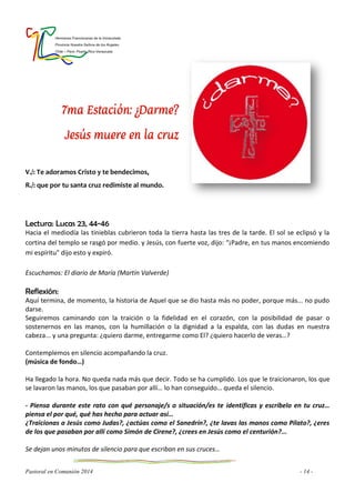 Hermanas Franciscanas de la Inmaculada
Provincia Nuestra Señora de los Ángeles
Chile – Perú- Puerto Rico-Venezuela
Pastoral en Comunión 2014 - 14 -
7ma Estación: ¿Darme?
Jesús muere en la cruz
V./: Te adoramos Cristo y te bendecimos,
R./: que por tu santa cruz redimiste al mundo.
Lectura: Lucas 23, 44-46
Hacia el mediodía las tinieblas cubrieron toda la tierra hasta las tres de la tarde. El sol se eclipsó y la
cortina del templo se rasgó por medio. y Jesús, con fuerte voz, dijo: “¡Padre, en tus manos encomiendo
mi espíritu" dijo esto y expiró.
Escuchamos: El diario de María (Martín Valverde)
Reflexión:
Aquí termina, de momento, la historia de Aquel que se dio hasta más no poder, porque más... no pudo
darse.
Seguiremos caminando con la traición o la fidelidad en el corazón, con la posibilidad de pasar o
sostenernos en las manos, con la humillación o la dignidad a la espalda, con las dudas en nuestra
cabeza... y una pregunta: ¿quiero darme, entregarme como El? ¿quiero hacerlo de veras…?
Contemplemos en silencio acompañando la cruz.
(música de fondo…)
Ha llegado la hora. No queda nada más que decir. Todo se ha cumplido. Los que le traicionaron, los que
se lavaron las manos, los que pasaban por allí… lo han conseguido… queda el silencio.
- Piensa durante este rato con qué personaje/s o situación/es te identificas y escríbelo en tu cruz…
piensa el por qué, qué has hecho para actuar así…
¿Traicionas a Jesús como Judas?, ¿actúas como el Sanedrín?, ¿te lavas las manos como Pilato?, ¿eres
de los que pasaban por allí como Simón de Cirene?, ¿crees en Jesús como el centurión?...
Se dejan unos minutos de silencio para que escriban en sus cruces…
 