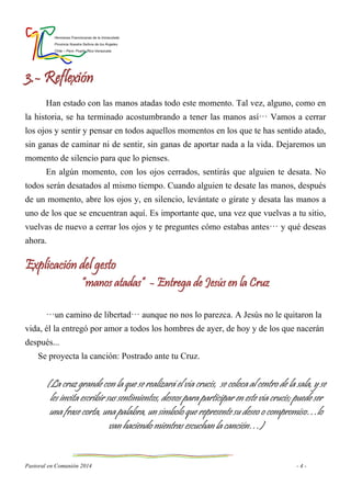 Hermanas Franciscanas de la Inmaculada
Provincia Nuestra Señora de los Ángeles
Chile – Perú- Puerto Rico-Venezuela
Pastoral en Comunión 2014 - 4 -
3.- Reflexión
Han estado con las manos atadas todo este momento. Tal vez, alguno, como en
la historia, se ha terminado acostumbrando a tener las manos así… Vamos a cerrar
los ojos y sentir y pensar en todos aquellos momentos en los que te has sentido atado,
sin ganas de caminar ni de sentir, sin ganas de aportar nada a la vida. Dejaremos un
momento de silencio para que lo pienses.
En algún momento, con los ojos cerrados, sentirás que alguien te desata. No
todos serán desatados al mismo tiempo. Cuando alguien te desate las manos, después
de un momento, abre los ojos y, en silencio, levántate o gírate y desata las manos a
uno de los que se encuentran aquí. Es importante que, una vez que vuelvas a tu sitio,
vuelvas de nuevo a cerrar los ojos y te preguntes cómo estabas antes… y qué deseas
ahora.
Explicación del gesto
“manos atadas” - Entrega de Jesús en la Cruz
…un camino de libertad… aunque no nos lo parezca. A Jesús no le quitaron la
vida, él la entregó por amor a todos los hombres de ayer, de hoy y de los que nacerán
después...
Se proyecta la canción: Postrado ante tu Cruz.
(La cruz grande con la que se realizará el vía crucis, se coloca al centro de la sala, y se
les invita escribir sus sentimientos, deseos para participar en este vía crucis; puede ser
una frase corta, una palabra, un símbolo que represente su deseo o compromiso…lo
van haciendo mientras escuchan la canción…)
 