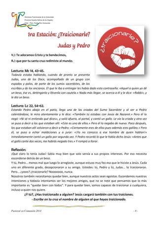 Hermanas Franciscanas de la Inmaculada
Provincia Nuestra Señora de los Ángeles
Chile – Perú- Puerto Rico-Venezuela
Pastoral en Comunión 2014 - 8 -
1ra Estación: ¿Traicionarle?
Judas y Pedro
V./: Te adoramos Cristo y te bendecimos,
R./: que por tu santa cruz redimiste al mundo.
Lectura: Mc 14, 43-45.
Todavía estaba hablando, cuando de pronto se presenta
Judas, uno de los Doce, acompañado de un grupo con
espadas y palos, de parte de los sumos sacerdotes, de los
escribas y de los ancianos. El que le iba a entregar les había dado esta contraseña: «Aquel a quien yo dé
un beso, ése es, deténganlo y llévenlo con cautela.» Nada más llegar, se acerca a él y le dice: «Rabbí», y
le dio un beso.
Lectura: Lc 22, 54-62.
Estando Pedro abajo en el patio, llega una de las criadas del Sumo Sacerdote y al ver a Pedro
calentándose, le mira atentamente y le dice: «También tú estabas con Jesús de Nazaret.» Pero él lo
negó: «Ni sé ni entiendo qué dices», y salió afuera, al portal, y cantó un gallo. Le vio la criada y otra vez
se puso a decir a los que estaban allí: «Este es uno de ellos.» Pero él lo negaba de nuevo. Poco después,
los que estaban allí volvieron a decir a Pedro: «Ciertamente eres de ellos pues además eres galileo.» Pero
él, se puso a echar maldiciones y a jurar: «¡Yo no conozco a ese hombre de quien hablan!»
Inmediatamente cantó un gallo por segunda vez. Y Pedro recordó lo que le había dicho Jesús: «Antes que
el gallo cante dos veces, me habrás negado tres.» Y rompió a llorar.
Reflexión:
¡Qué claro lo tenía Judas! Sabía muy bien que solo servía a sus propios intereses. Por eso necesita
esconderse detrás de un beso.
Y tú, Pedro... menos mal que luego lo arreglaste, aunque estuvo muy feo eso que le hiciste a Jesús. Cada
uno en diferente grado, decepcionaron a su amigo. Ustedes: tú, Pedro y tú, Judas... lo traicionaron.
Pero... ¿yooo? ¿traicionarle? Nooooooo, nunca.
Nosotros también necesitamos quedar bien, aunque nuestros actos sean egoístas. Escondemos nuestras
intenciones y todavía intentamos ser los mejores amigos, que no se note que pensamos que lo más
importante es “quedar bien con todos”. Y para quedar bien, somos capaces de traicionar a cualquiera,
incluso a quien nos quiere.
¿Y tú?, ¿Has traicionado a alguien? Jesús cargará también con tus traiciones.
- Escribe en tu cruz el nombre de alguien al que hayas traicionado.
 