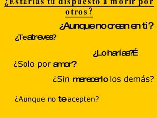 ¿Estarías tu dispuesto a morir por otros? ¿Te  atreves ? ¿Lo harías?… ¿Solo por  amor? ¿Sin  merecerlo  los demás? ¿Aunque no  te  acepten? ¿Aunque no crean en ti? 