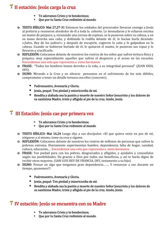 II estación: Jesús carga la cruz
 Te adoramos Cristo y te bendecimos;
 Que por tu Santa Cruz redimiste al mundo
o TEXTO BÍBLICO: Mat 27,27-31 Entonces los soldados del procurador llevaron consigo a Jesús
al pretorio y reunieron alrededor de él a toda la cohorte. Le desnudaron y le echaron encima
un manto de púrpura; y, trenzando una corona de espinas, se la pusieron sobre su cabeza, y en
su mano derecha una caña; y doblando la rodilla delante de él, le hacían burla diciendo:
«¡Salve, Rey de los judíos!»; y después de escupirle, cogieron la caña y le golpeaban en la
cabeza. Cuando se hubieron burlado de él, le quitaron el manto, le pusieron sus ropas y le
llevaron a crucificarle.
o REFLEXIÓN: Colocamos delante de nosotros los rostros de los niños que sufren tortura física y
psíquica, muy especialmente aquellos que sufren el desprecio y el acoso en las escuelas.
Encendemos una vela que representa a estos hermanos
o FRASE: "Todos los hombres tienen derecho a la vida, a su integridad personal" (JUAN XXIII,
OFS)
o SIGNO: Mirando a la Cruz y en silencio pensamos en el sufrimiento de los más débiles,
comprometer a tener un detalle ternura con ellos (concreto).
 Padrenuestro, Avemaría y Gloria.
 Jesús, pequé: Ten piedad y misericordia de mí.
 Bendita y alabada sea la pasión y muerte de nuestro Señor Jesucristo y los dolores de
su santísima Madre, triste y afligida al pie de la cruz. Amén, Jesús.
III Estación: Jesús cae por primera vez
 Te adoramos Cristo y te bendecimos;
 Que por tu Santa Cruz redimiste al mundo
o TEXTO BÍBLICO: Mat 16,24 Luego dijo a sus discípulos: «El que quiera venir en pos de mí,
niéguese a sí mismo, tome su cruz y sígame.
o REFLEXIÓN: Colocamos delante de nosotros los rostros de millones de personas que sufren la
pobreza extrema. Diariamente experimentan hambre, dependencia, falta de hogar, sanidad,
cultura, educación,… Encendemos una vela que representa a estos hermanos
o FRASE: Ten piedad para con los pobres, desgraciados y afligidos, y ayúdalos y consuélalos
según tus posibilidades. Da gracias a Dios por todos sus beneficios, y así te harás digno de
recibir otros mayores. (SAN LUIS REY DE FRANCIA, OFS, testamento a su hijo)
o SIGNO: Pensar en algo que tengamos gran dependencia……. Y renunciar a eso durante un
tiempo, ayunemos!!!
 Padrenuestro, Avemaría y Gloria.
 Jesús, pequé: Ten piedad y misericordia de mí.
 Bendita y alabada sea la pasión y muerte de nuestro Señor Jesucristo y los dolores de
su santísima Madre, triste y afligida al pie de la cruz. Amén, Jesús.
IV estación: Jesús se encuentra con su Madre
 Te adoramos Cristo y te bendecimos;
 Que por tu Santa Cruz redimiste al mundo
 