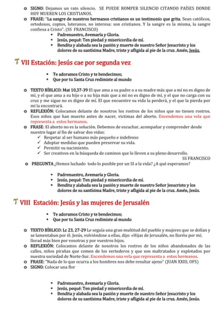 o SIGNO: Dejamos un rato silencio. SE PUEDE ROMPER SILENCIO CITANDO PAÍSES DONDE
HOY MUEREN LOS CRISTIANOS.
o FRASE: “La sangre de nuestros hermanos cristianos es un testimonio que grita. Sean católicos,
ortodoxos, coptos, luteranos, no interesa: son cristianos. Y la sangre es la misma, la sangre
confiesa a Cristo”. (SS FRANCISCO)
 Padrenuestro, Avemaría y Gloria.
 Jesús, pequé: Ten piedad y misericordia de mí.
 Bendita y alabada sea la pasión y muerte de nuestro Señor Jesucristo y los
dolores de su santísima Madre, triste y afligida al pie de la cruz. Amén, Jesús.
VII Estación: Jesús cae por segunda vez
 Te adoramos Cristo y te bendecimos;
 Que por tu Santa Cruz redimiste al mundo
o TEXTO BÍBLICO: Mat 10,37-39 El que ama a su padre o a su madre más que a mí no es digno de
mí, y el que ama a su hijo o a su hija más que a mí no es digno de mí, y el que no carga con su
cruz y me sigue no es digno de mí. El que encuentre su vida la perderá, y el que la pierda por
mí la encontrará.
o REFLEXIÓN: Colocamos delante de nosotros los rostros de los niños que no tienen rostros.
Esos niños que han muerto antes de nacer, victimas del aborto. Encendemos una vela que
representa a estos hermanos.
o FRASE: El aborto no es la solución. Debemos de escuchar, acompañar y comprender desde
nuestro lugar al fin de salvar dos vidas:
 Respetar al ser humano más pequeño e indefenso
 Adoptar medidas que pueden preservar su vida.
 Permitir su nacimiento.
 Ser creativos en la búsqueda de caminos que lo lleven a su pleno desarrollo.
SS FRANCISCO
o PREGUNTA ¿Hemos luchado todo lo posible por un SI a la vida? ¿A qué esperamos?
 Padrenuestro, Avemaría y Gloria.
 Jesús, pequé: Ten piedad y misericordia de mí.
 Bendita y alabada sea la pasión y muerte de nuestro Señor Jesucristo y los
dolores de su santísima Madre, triste y afligida al pie de la cruz. Amén, Jesús.
VIII Estación: Jesús y las mujeres de Jerusalén
 Te adoramos Cristo y te bendecimos;
 Que por tu Santa Cruz redimiste al mundo
o TEXTO BÍBLICO: Lc 23, 27-29 Le seguía una gran multitud del pueblo y mujeres que se dolían y
se lamentaban por él. Jesús, volviéndose a ellas, dijo: «Hijas de Jerusalén, no lloréis por mí;
llorad más bien por vosotras y por vuestros hijos.
o REFLEXIÓN: Colocamos delante de nosotros los rostros de los niños abandonados de las
calles, niños pirañas que comen de los vertederos y que son maltratados y explotados por
nuestra sociedad de Norte-Sur. Encendemos una vela que representa a estos hermanos.
o FRASE: "Nada de lo que ocurra a los hombres nos debe resultar ajeno" (JUAN XXIII, OFS)
o SIGNO: Colocar una flor
 Padrenuestro, Avemaría y Gloria.
 Jesús, pequé: Ten piedad y misericordia de mí.
 Bendita y alabada sea la pasión y muerte de nuestro Señor Jesucristo y los
dolores de su santísima Madre, triste y afligida al pie de la cruz. Amén, Jesús.
 