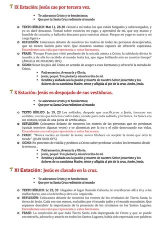 IX Estación: Jesús cae por tercera vez.
 Te adoramos Cristo y te bendecimos;
 Que por tu Santa Cruz redimiste al mundo
o TEXTO BÍBLICO: Mat 11, 28-30 «Venid a mí todos los que estáis fatigados y sobrecargados, y
yo os daré descanso. Tomad sobre vosotros mi yugo, y aprended de mí, que soy manso y
humilde de corazón; y hallaréis descanso para vuestras almas. Porque mi yugo es suave y mi
carga ligera.»
o REFLEXIÓN: Colocamos delante de nosotros los rostros de todas las personas desesperadas,
que no tienen ilusión para vivir. Que nosotros seamos capaces de ofrecerle esperanza.
Encendemos una vela que representa a estos hermanos.
o FRASE: “Porque Francisco vivió pendiente de la mirada atenta a Cristo, la sabiduría divina lo
inundó; y de ella ha recibido el mundo tanta luz, que sigue brillando aún en nuestro tiempo"
(ÁNGELA DE FOLIGNO, OFS).
o SIGNO: Besar los píes del Cristo en sentido de acoger a esos hermanos y ofrecerle la mirada de
Cristo.
 Padrenuestro, Avemaría y Gloria.
 Jesús, pequé: Ten piedad y misericordia de mí.
 Bendita y alabada sea la pasión y muerte de nuestro Señor Jesucristo y los
dolores de su santísima Madre, triste y afligida al pie de la cruz. Amén, Jesús.
X Estación: Jesús es despojado de sus vestiduras.
 Te adoramos Cristo y te bendecimos;
 Que por tu Santa Cruz redimiste al mundo
o TEXTO BÍBLICO: Jn 19, 23 Los soldados, después que crucificaron a Jesús, tomaron sus
vestidos, con los que hicieron cuatro lotes, un lote para cada soldado, y la túnica. La túnica era
sin costura, tejida de una pieza de arriba abajo.
o REFLEXIÓN: Colocamos delante de nosotros los rostros de las personas que no perdonan
(quizás nosotros algunas veces) y se alimentan por la ira y el odio destrozando sus vidas.
Encendemos una vela que representa a estos hermanos.
o FRASE: "Nunca vaciles en tender la mano; nunca titubees en aceptar la mano que otro te
tiende" (JUAN XXIII, OFS)
o SIGNO: No ponemos de rodilla y pedimos a Cristo saber perdonar a todos los hermanos desde
la ternura. .
 Padrenuestro, Avemaría y Gloria.
 Jesús, pequé: Ten piedad y misericordia de mí.
 Bendita y alabada sea la pasión y muerte de nuestro Señor Jesucristo y los
dolores de su santísima Madre, triste y afligida al pie de la cruz. Amén, Jesús.
XI Estación: Jesús es clavado en la cruz.
 Te adoramos Cristo y te bendecimos;
 Que por tu Santa Cruz redimiste al mundo
o TEXTO BÍBLICO: Lc 23, 33 Llegados al lugar llamado Calvario, le crucificaron allí a él y a los
malhechores, uno a la derecha y otro a la izquierda.
o REFLEXIÓN: Colocamos delante de nosotros los rostros de los cristianos de Tierra Santa, la
tierra de Jesús. Cada vez son menos, excluidos por el mundo judío y el mundo musulmán. Que
sepamos descubrir la importancia de la presencia de los cristianos en los Santos Lugares.
Encendemos una vela que representa a estos hermanos.
o FRASE: La convicción de que toda Tierra Santa está impregnada de Cristo y que se puede
encontrarlo, adorarlo y amarlo en todos los Santos Lugares, había sido expresada con palabras
 
