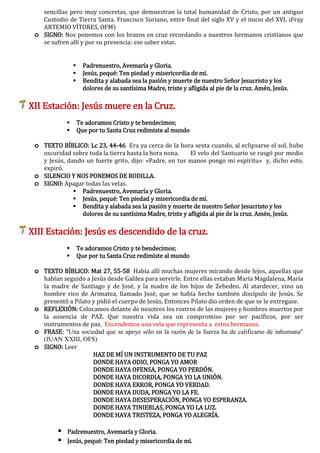 sencillas pero muy concretas, que demuestran la total humanidad de Cristo, por un antiguo
Custodio de Tierra Santa, Francisco Suriano, entre final del siglo XV y el inicio del XVI. (Fray
ARTEMIO VÍTORES, OFM)
o SIGNO: Nos ponemos con los brazos en cruz recordando a nuestros hermanos cristianos que
se sufren allí y por su presencia: ese saber estar.
 Padrenuestro, Avemaría y Gloria.
 Jesús, pequé: Ten piedad y misericordia de mí.
 Bendita y alabada sea la pasión y muerte de nuestro Señor Jesucristo y los
dolores de su santísima Madre, triste y afligida al pie de la cruz. Amén, Jesús.
XII Estación: Jesús muere en la Cruz.
 Te adoramos Cristo y te bendecimos;
 Que por tu Santa Cruz redimiste al mundo
o TEXTO BÍBLICO: Lc 23, 44-46 Era ya cerca de la hora sexta cuando, al eclipsarse el sol, hubo
oscuridad sobre toda la tierra hasta la hora nona. El velo del Santuario se rasgó por medio
y Jesús, dando un fuerte grito, dijo: «Padre, en tus manos pongo mi espíritu» y, dicho esto,
expiró.
o SILENCIO Y NOS PONEMOS DE RODILLA.
o SIGNO: Apagar todas las velas.
 Padrenuestro, Avemaría y Gloria.
 Jesús, pequé: Ten piedad y misericordia de mí.
 Bendita y alabada sea la pasión y muerte de nuestro Señor Jesucristo y los
dolores de su santísima Madre, triste y afligida al pie de la cruz. Amén, Jesús.
XIII Estación: Jesús es descendido de la cruz.
 Te adoramos Cristo y te bendecimos;
 Que por tu Santa Cruz redimiste al mundo
o TEXTO BÍBLICO: Mat 27, 55-58 Había allí muchas mujeres mirando desde lejos, aquellas que
habían seguido a Jesús desde Galilea para servirle. Entre ellas estaban María Magdalena, María
la madre de Santiago y de José, y la madre de los hijos de Zebedeo. Al atardecer, vino un
hombre rico de Arimatea, llamado José, que se había hecho también discípulo de Jesús. Se
presentó a Pilato y pidió el cuerpo de Jesús. Entonces Pilato dio orden de que se le entregase.
o REFLEXIÓN: Colocamos delante de nosotros los rostros de las mujeres y hombres muertos por
la ausencia de PAZ. Que nuestra vida sea un compromiso por ser pacíficos, por ser
instrumentos de paz. Encendemos una vela que representa a estos hermanos.
o FRASE: "Una sociedad que se apoye sólo en la razón de la fuerza ha de calificarse de inhumana"
(JUAN XXIII, OFS)
o SIGNO: Leer
HAZ DE MÍ UN INSTRUMENTO DE TU PAZ
DONDE HAYA ODIO, PONGA YO AMOR
DONDE HAYA OFENSA, PONGA YO PERDÓN.
DONDE HAYA DICORDIA, PONGA YO LA UNIÓN.
DONDE HAYA ERROR, PONGA YO VERDAD.
DONDE HAYA DUDA, PONGA YO LA FE.
DONDE HAYA DESESPERACIÓN, PONGA YO ESPERANZA.
DONDE HAYA TINIEBLAS, PONGA YO LA LUZ.
DONDE HAYA TRISTEZA, PONGA YO ALEGRÍA.
 Padrenuestro, Avemaría y Gloria.
 Jesús, pequé: Ten piedad y misericordia de mí.
 