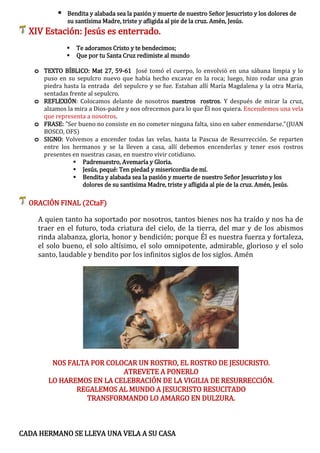  Bendita y alabada sea la pasión y muerte de nuestro Señor Jesucristo y los dolores de
su santísima Madre, triste y afligida al pie de la cruz. Amén, Jesús.
XIV Estación: Jesús es enterrado.
 Te adoramos Cristo y te bendecimos;
 Que por tu Santa Cruz redimiste al mundo
o TEXTO BÍBLICO: Mat 27, 59-61 José tomó el cuerpo, lo envolvió en una sábana limpia y lo
puso en su sepulcro nuevo que había hecho excavar en la roca; luego, hizo rodar una gran
piedra hasta la entrada del sepulcro y se fue. Estaban allí María Magdalena y la otra María,
sentadas frente al sepulcro.
o REFLEXIÓN: Colocamos delante de nosotros nuestros rostros. Y después de mirar la cruz,
alzamos la mira a Dios-padre y nos ofrecemos para lo que Él nos quiera. Encendemos una vela
que representa a nosotros.
o FRASE: "Ser bueno no consiste en no cometer ninguna falta, sino en saber enmendarse."(JUAN
BOSCO, OFS)
o SIGNO: Volvemos a encender todas las velas, hasta la Pascua de Resurrección. Se reparten
entre los hermanos y se la lleven a casa, allí debemos encenderlas y tener esos rostros
presentes en nuestras casas, en nuestro vivir cotidiano.
 Padrenuestro, Avemaría y Gloria.
 Jesús, pequé: Ten piedad y misericordia de mí.
 Bendita y alabada sea la pasión y muerte de nuestro Señor Jesucristo y los
dolores de su santísima Madre, triste y afligida al pie de la cruz. Amén, Jesús.
ORACIÓN FINAL (2CtaF)
A quien tanto ha soportado por nosotros, tantos bienes nos ha traído y nos ha de
traer en el futuro, toda criatura del cielo, de la tierra, del mar y de los abismos
rinda alabanza, gloria, honor y bendición; porque Él es nuestra fuerza y fortaleza,
el solo bueno, el solo altísimo, el solo omnipotente, admirable, glorioso y el solo
santo, laudable y bendito por los infinitos siglos de los siglos. Amén
NOS FALTA POR COLOCAR UN ROSTRO, EL ROSTRO DE JESUCRISTO.
ATREVETE A PONERLO
LO HAREMOS EN LA CELEBRACIÓN DE LA VIGILIA DE RESURRECCIÓN.
REGALEMOS AL MUNDO A JESUCRISTO RESUCITADO
TRANSFORMANDO LO AMARGO EN DULZURA.
CADA HERMANO SE LLEVA UNA VELA A SU CASA
 