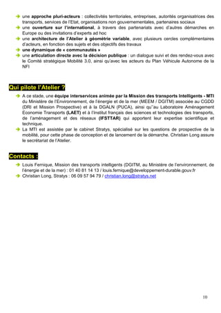 10
une approche pluri-acteurs : collectivités territoriales, entreprises, autorités organisatrices des
transports, services de l’Etat, organisations non gouvernementales, partenaires sociaux
une ouverture sur l’international, à travers des partenariats avec d’autres démarches en
Europe ou des invitations d’experts ad hoc
une architecture de l’Atelier à géométrie variable, avec plusieurs cercles complémentaires
d’acteurs, en fonction des sujets et des objectifs des travaux
une dynamique de « communautés »
une articulation directe avec la décision publique : un dialogue suivi et des rendez-vous avec
le Comité stratégique Mobilité 3.0, ainsi qu’avec les acteurs du Plan Véhicule Autonome de la
NFI
Qui pilote l’Atelier ?
A ce stade, une équipe interservices animée par la Mission des transports Intelligents - MTI
du Ministère de l’Environnement, de l’énergie et de la mer (MEEM / DGITM) associée au CGDD
(DRI et Mission Prospective) et à la DGALN (PUCA), ainsi qu’’au Laboratoire Aménagement
Economie Transports (LAET) et à l’Institut français des sciences et technologies des transports,
de l’aménagement et des réseaux (IFSTTAR) qui apportent leur expertise scientifique et
technique.
La MTI est assistée par le cabinet Stratys, spécialisé sur les questions de prospective de la
mobilité, pour cette phase de conception et de lancement de la démarche. Christian Long assure
le secrétariat de l’Atelier.
Contacts :
Louis Fernique, Mission des transports intelligents (DGITM, au Ministère de l’environnement, de
l’énergie et de la mer) : 01 40 81 14 13 / louis.fernique@developpement-durable.gouv.fr
Christian Long, Stratys : 06 09 57 94 79 / christian.long@stratys.net
 