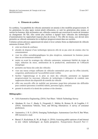 Ministère de l’environnement, de l’énergie et de la mer 23 mars 2017
DGITM/SAGS/EP1
4. Éléments de synthèse
En synthèse, l’acceptabilité du véhicule automatisé est amenée à être modifiée progressivement. Si
les générations les plus âgées restent plutôt réfractaires, ce sont les générations plus jeunes, et
surtout les hommes, déjà acclimatées aux véhicules connectés qui exerceront le moins de résistance
au changement. De fait, elles seront plus enclines à équiper leurs véhicules des technologies
d’automatisation les rapprochant toujours plus du niveau 5. Par effet de réseau, ceci devrait alors
permettre au véhicule automatisé de se déployer progressivement dans nos sociétés.
Certaines actions précoces apparaissent de nature à lever certains freins au déploiement du véhicule
autonome (Litman, 2017) :
créer un climat de confiance
attendre de disposer d’une technologie éprouvée afin de ne pas créer de craintes chez les
consommateurs
viser les cibles sociodémographiques les plus réceptives, notamment les hommes jeunes
dans un environnement urbanisé
mettre en avant les avantages des véhicules autonomes, notamment fiabilité du temps de
trajet, réduction du stress, amélioration de la productivité, amélioration de l’efficacité
énergétique
permettre une baisse des coûts des véhicules
viser une masse critique suffisante de véhicules automatisés pour que les effets (sécurité,
congestion, amélioration de l’accessibilité) soient visibles
faciliter l’apprentissage et la prise en main des véhicules automatisé en équipant
progressivement les nouveaux véhicules de technologies à délégation de conduite sans
suppression directe des dispositifs de contrôle du véhicule
offrir une nouvelle offre de mobilité aux personnes jusqu’alors présentant des difficultés
pour conduire (personnes à mobilité réduite, personnes âgées, mineurs)
garantir la sécurité et la sûreté des systèmes et des données.
Bibliographie :
AAAAutomotive Engineering. (2016). Fact Sheet : Vehicle Technology Survey
Abraham, H., Lee, C., Brady, S., Fitzgerald, C., Mehler, B., Reimer, B., & Coughlin, J. F.
(2016). Autonomous Vehicles, Trust, and Driving Alternatives: A survey of consumer
preferences.
Automotive, I. H. S. (2014). Emerging Technologies: Autonomous Cars-Not If, But When.
IHS Automotive study
Bansal, P., Kockelman, K. M., & Singh, A. (2016). Assessing public opinions of and interest
in new vehicle technologies: an Austin perspective. Transportation Research Part C:
2
 