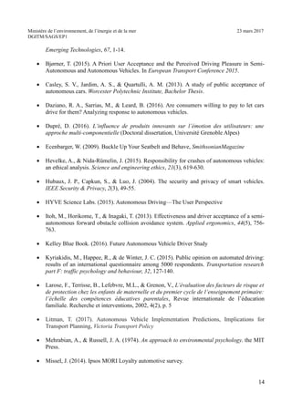 Ministère de l’environnement, de l’énergie et de la mer 23 mars 2017
DGITM/SAGS/EP1
Emerging Technologies, 67, 1-14.
Bjørner, T. (2015). A Priori User Acceptance and the Perceived Driving Pleasure in Semi-
Autonomous and Autonomous Vehicles. In European Transport Conference 2015.
Casley, S. V., Jardim, A. S., & Quartulli, A. M. (2013). A study of public acceptance of
autonomous cars. Worcester Polytechnic Institute, Bachelor Thesis.
Daziano, R. A., Sarrias, M., & Leard, B. (2016). Are consumers willing to pay to let cars
drive for them? Analyzing response to autonomous vehicles.
Dupré, D. (2016). L’influence de produits innovants sur l’émotion des utilisateurs: une
approche multi-componentielle (Doctoral dissertation, Université Grenoble Alpes)
Ecenbarger, W. (2009). Buckle Up Your Seatbelt and Behave, SmithsonianMagazine
Hevelke, A., & Nida-Rümelin, J. (2015). Responsibility for crashes of autonomous vehicles:
an ethical analysis. Science and engineering ethics, 21(3), 619-630.
Hubaux, J. P., Capkun, S., & Luo, J. (2004). The security and privacy of smart vehicles.
IEEE Security & Privacy, 2(3), 49-55.
HYVE Science Labs. (2015). Autonomous Driving—The User Perspective
Itoh, M., Horikome, T., & Inagaki, T. (2013). Effectiveness and driver acceptance of a semi-
autonomous forward obstacle collision avoidance system. Applied ergonomics, 44(5), 756-
763.
Kelley Blue Book. (2016). Future Autonomous Vehicle Driver Study
Kyriakidis, M., Happee, R., & de Winter, J. C. (2015). Public opinion on automated driving:
results of an international questionnaire among 5000 respondents. Transportation research
part F: traffic psychology and behaviour, 32, 127-140.
Larose, F., Terrisse, B., Lefebvre, M.L., & Grenon, V., L’évaluation des facteurs de risque et
de protection chez les enfants de maternelle et du premier cycle de l’enseignement primaire:
l’échelle des compétences éducatives parentales, Revue internationale de l’éducation
familiale. Recherche et interventions, 2002, 4(2), p. 5
Litman, T. (2017). Autonomous Vehicle Implementation Predictions, Implications for
Transport Planning, Victoria Transport Policy
Mehrabian, A., & Russell, J. A. (1974). An approach to environmental psychology. the MIT
Press.
Missel, J. (2014). Ipsos MORI Loyalty automotive survey.
4
 