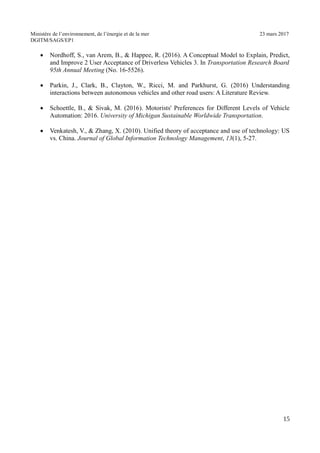 Ministère de l’environnement, de l’énergie et de la mer 23 mars 2017
DGITM/SAGS/EP1
Nordhoff, S., van Arem, B., & Happee, R. (2016). A Conceptual Model to Explain, Predict,
and Improve 2 User Acceptance of Driverless Vehicles 3. In Transportation Research Board
95th Annual Meeting (No. 16-5526).
Parkin, J., Clark, B., Clayton, W., Ricci, M. and Parkhurst, G. (2016) Understanding
interactions between autonomous vehicles and other road users: A Literature Review.
Schoettle, B., & Sivak, M. (2016). Motorists' Preferences for Different Levels of Vehicle
Automation: 2016. University of Michigan Sustainable Worldwide Transportation.
Venkatesh, V., & Zhang, X. (2010). Unified theory of acceptance and use of technology: US
vs. China. Journal of Global Information Technology Management, 13(1), 5-27.
3
 
