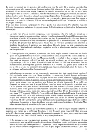 23
La mise en sommeil de ces projets a été douloureuse pour la route. Et la douleur s’est réveillée
récemment quand elle a compris que l’automatisation allait désormais se faire sans elle. La grande
nouveauté des recherches des années 2 000 sur la conduite automatisée est en effet de placer toute
l’intelligence dans la voiture. La baisse de prix et l’efficacité accrue de la géolocalisation, des capteurs,
radars et autres lasers donnent au véhicule automatique la possibilité de se déplacer sur n’importe quel
type de chaussée, sans investissements particuliers sur cette dernière. Vous comprenez donc mieux la
frustration et la rancoeur de la route. Elle est à nouveau la grande oubliée de l’histoire de la mobilité et
du progrès technique.
C’est sans doute ainsi que s’expliquent les propos qu’elle m’a tenus ensuite. Que j’hésite à rapporter
tellement ils paraissent archaïques et à contre-courant de l’enthousiasme ambiant autour de la conduite
automatisée.
• La route s’est d’abord montrée moqueuse, voire provocante. Elle m’a parlé des projets de «
platooning », cette technique consistant à atteler virtuellement des poids lourds (PL) pour constituer
un train de véhicules. Cela permet d’économiser les frais de personnels et les dépenses d’énergie
puisque seul le véhicule de tête est confronté au problème de la pénétration dans l’air. Pourquoi
m’a-t-elle dit, présente-t-on depuis plus de 30 ans dans les colloques les mêmes films illustrant la
faisabilité des pelotons de camions, sans que cela ne débouche jamais sur une généralisation de
l’innovation ? Quels obstacles techniques empêchent une large adoption des succès techniques de
certains prototypes ?
• Et de me parler de train justement, et même de voie ferrée, sa pire ennemie. Savez-vous me dit-elle
quelle est la grande faiblesse du rail ? C’est ce qui fait sa force, la sécurité ! Le chemin de fer est le
mode de transport terrestre le plus sûr. Mais pour atteindre ce résultat, et dans la mesure où il s’agit
d’un mode de transport collectif, les règles de sécurité appliquées au rail sont beaucoup plus
exigeantes que celles de la route. Si vous créez des « trains » de véhicules, vous entrez dans un
monde nouveau, dominé par les questions de fiabilité et se sécurité. Déjà que les poids lourds n’ont
pas la cote, je ne vois pas un ministre prendre le risque d’autoriser la multiplication des trains de PL
au milieu du trafic automobile d’une autoroute !
• Mais rétorquais-je, pourquoi ne pas imaginer des autoroutes réservées à ces trains de camions ?
Oui, me dit-elle, mais à quel prix ? Pour rentabiliser ces autoroutes, le débit doit être suffisant ce
qui limite forcément le nombre d’axes à équiper. Et quel sera le débit justement ? Sur une autoroute
ou se succèdent des trains de camion, c’est la sécurité ferroviaire qui s’applique. Vous devez donc
laisser, entre chaque train de camions, une distance de sécurité importante. Il ne suffit pas
d’asservir les trains entre eux, le second freinant en même temps que le premier et ainsi de suite.
Car le premier train peut s’arrêter brutalement pour des raisons extérieures (obstacle sur la
chaussée). Pour éviter que les suivants viennent s’encastrer dans le convoi accidenté, il faut une
distance suffisante, comme entre deux trains. Aujourd’hui, il faut 15 km de distance de sécurité
entre deux TGV roulant à 300 km/h. Ce serait bien sûr beaucoup plus faible entre deux trains de
camions roulant à 90 km/h, mais suffisant pour que le débit de cette autoroute de poids lourds, par
ailleurs très coûteuse, ne soit pas beaucoup plus élevé que ce qui est observé aujourd’hui sur
l’autoroute A1 entre Lille et Paris. Car sur cette autoroute, les conducteurs de poids lourds sont très
performants. Ils prennent le risque de réduire, souvent exagérément, les distances de sécurité. Mais
cela relève des règles de sécurité routière, pas ferroviaire.
Intéressant répondis-je, je ne suis qu’un modeste économiste et je ne n’avais pas imaginé d’aborder la
question sous l’angle de la différence de nature, et non de degré, entre risque individuel et risque
collectif. « Economiste modeste » rugit-elle. Ne vous cachez pas derrière un oxymore, vous comprenez
très bien ce que je veux dire ! Elle était lancée, je ne pouvais plus l’arrêter.
• Et les assureurs, avez-vous pensé aux assureurs me dit-elle ? (visiblement, c’était pour elle une
engeance pire que les politiciens et les économistes). Quand une voiture entièrement automatisée
aura un accident, qui sera responsable ? J’espère que l’on ne va pas me coller cela sur le dos alors
que les investissements dont je bénéficie me sont de plus en plus chichement comptés ! Ce ne peut
 