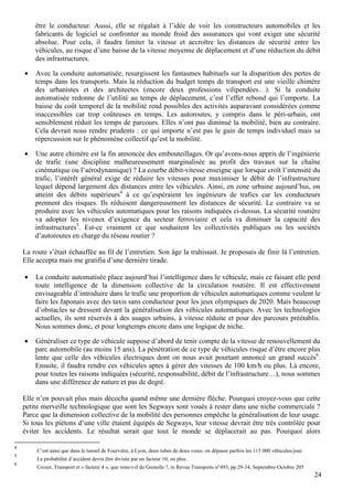 24
être le conducteur. Aussi, elle se régalait à l’idée de voir les constructeurs automobiles et les
fabricants de logiciel se confronter au monde froid des assurances qui vont exiger une sécurité
absolue. Pour cela, il faudra limiter la vitesse et accroître les distances de sécurité entre les
véhicules, au risque d’une baisse de la vitesse moyenne de déplacement et d’une réduction du débit
des infrastructures.
• Avec la conduite automatisée, resurgissent les fantasmes habituels sur la disparition des pertes de
temps dans les transports. Mais la réduction du budget temps de transport est une vieille chimère
des urbanistes et des architectes (encore deux professions vilipendées…). Si la conduite
automatisée redonne de l’utilité au temps de déplacement, c’est l’effet rebond qui l’emporte. La
baisse du coût temporel de la mobilité rend possibles des activités auparavant considérées comme
inaccessibles car trop coûteuses en temps. Les autoroutes, y compris dans le péri-urbain, ont
sensiblement réduit les temps de parcours. Elles n’ont pas diminué la mobilité, bien au contraire.
Cela devrait nous rendre prudents : ce qui importe n’est pas le gain de temps individuel mais sa
répercussion sur le phénomène collectif qu’est la mobilité.
• Une autre chimère est la fin annoncée des embouteillages. Or qu’avons-nous appris de l’ingénierie
de trafic (une discipline malheureusement marginalisée au profit des travaux sur la chaîne
cinématique ou l’aérodynamique) ? La courbe débit-vitesse enseigne que lorsque croît l’intensité du
trafic, l’intérêt général exige de réduire les vitesses pour maximiser le débit de l’infrastructure
lequel dépend largement des distances entre les véhicules. Ainsi, en zone urbaine aujourd’hui, on
atteint des débits supérieurs4
à ce qu’espéraient les ingénieurs de trafics car les conducteurs
prennent des risques. Ils réduisent dangereusement les distances de sécurité. Le contraire va se
produire avec les véhicules automatiques pour les raisons indiquées ci-dessus. La sécurité routière
va adopter les niveaux d’exigence du secteur ferroviaire et cela va diminuer la capacité des
infrastructures5
. Est-ce vraiment ce que souhaitent les collectivités publiques ou les sociétés
d’autoroutes en charge du réseau routier ?
La route s’était échauffée au fil de l’entretien. Son âge la trahissait. Je proposais de finir là l’entretien.
Elle accepta mais me gratifia d’une dernière tirade.
• La conduite automatisée place aujourd’hui l’intelligence dans le véhicule, mais ce faisant elle perd
toute intelligence de la dimension collective de la circulation routière. Il est effectivement
envisageable d’introduire dans le trafic une proportion de véhicules automatiques comme veulent le
faire les Japonais avec des taxis sans conducteur pour les jeux olympiques de 2020. Mais beaucoup
d’obstacles se dressent devant la généralisation des véhicules automatiques. Avec les technologies
actuelles, ils sont réservés à des usages urbains, à vitesse réduite et pour des parcours préétablis.
Nous sommes donc, et pour longtemps encore dans une logique de niche.
• Généraliser ce type de véhicule suppose d’abord de tenir compte de la vitesse de renouvellement du
parc automobile (au moins 15 ans). La pénétration de ce type de véhicules risque d’être encore plus
lente que celle des véhicules électriques dont on nous avait pourtant annoncé un grand succès6
.
Ensuite, il faudra rendre ces véhicules aptes à gérer des vitesses de 100 km/h ou plus. Là encore,
pour toutes les raisons indiquées (sécurité, responsabilité, débit de l’infrastructure…), nous sommes
dans une différence de nature et pas de degré.
Elle n’en pouvait plus mais décocha quand même une dernière flèche. Pourquoi croyez-vous que cette
petite merveille technologique que sont les Segways sont voués à rester dans une niche commerciale ?
Parce que la dimension collective de la mobilité des personnes empêche la généralisation de leur usage.
Si tous les piétons d’une ville étaient équipés de Segways, leur vitesse devrait être très contrôlée pour
éviter les accidents. Le résultat serait que tout le monde se déplacerait au pas. Pourquoi alors
4
C’est ainsi que dans le tunnel de Fourvière, à Lyon, deux tubes de deux voies, on dépasse parfois les 115 000 véhicules/jour.
5
La probabilité d’accident devra être divisée par un facteur 10, ou plus.
6
Crozet, Transport et « facteur 4 », que reste-t-il du Grenelle ?, in Revue Transports n°493, pp.29-34, Septembre-Octobre 205
 