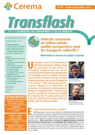 Transflash
N°408 Octobre/Novembre 2016
Le chiffre du mois : + 30 %
◗ Véloroute ViaRhôna
◗ À Nantes : arrêt à la demande
pour les trajets de nuit en bus
◗ Lille : suite des assises des
mobilités et de l'accessibilité
◗ Le court-voiturage à HEC
Zoom sur :
◗ L'Observatoire de l'Open Data
Transport
◗ Bornes de recharge électrique:
signalisation
◗ Pour améliorer la sécurité
de la navigation fluviale...
◗ La centrale d’achat
du transport public :
une appli de vente de titres
◗ Viabilité hivernale
◗ Initiatives de la société civile :
quelles synergies avec
les collectivités ?
◗ Le Cerema lance l’enquete
stationnement
Bibliographie
Formations
Agenda
LE MENSUEL DES TRANSPORTS ET DE LA MOBILITÉ
Véhicule autonome
en milieu urbain :
quelles perspectives pour
les transports collectifs ?
SOMMAIRE
n constat : même si la circulation de
véhicules autonomes soulève encore
des questions de tous ordres, la
technologie progresse très vite. Or ces
avancées peuvent induire des changements
très profonds dans la mobilité urbaine.
Lancé en 2015, le projet e-vasion est mené
conjointement par une société d’ingénierie
et de conseil – SUEZ Consulting (ancien-
nement Safege) et un laboratoire de
recherche – le Laboratoire Aménagement
Économie Transports (LAET - nouveau nom
du LET). Le projet est soutenu par l’ADEME
et se déploie dans le cadre partenarial du
pôle de compétitivité transport de Lyon
(LUTB), dont il a obtenu le label.
n quoi consiste le projet e-vasion ?
L’idée du projet e-vasion est de réaliser une étude prospective partenariale
pour évaluer les enjeux et opportunités du véhicule autonome pour les
transports collectifs urbains. Nous sommes partis de l’exemple de la Métropole
de Lyon, avec l’objectif de rechercher des résultats extrapolables aux autres
agglomérations. Notre conviction, c’est que les agglomérations ne doivent
pas attendre passivement que «la technologie leur tombe dessus». Sinon,
le risque est de se retrouver dans la situation de devoir adapter les villes à la
technologie, comme on a voulu le faire avec la voiture il y a quelques décennies.
La technologie est porteuse de progrès si on sait la mettre au service de la ville et
de ses citadins.
Jean-Pierre Nicolas,
chercheur CNRS au LAET
U
E
L’efficacité des réseaux
de transports urbains
du 16 au 18 novembre 2016
à Strasbourg
Organisé par le Cerema
et le CNFPT
Mobilité et équité :
cuisine nouvelle
ou vieilles recettes
du 1er
au 2 décembre 2016
à Lyon
Organisé par le Cerema,
le CNFPT et l’Ademe
(voir la rubrique agenda)
Illustration à travers le projet e-vasion
Vincent Lichère,
directeur Territoires, Villes et
Transports de SUEZ Consulting
EVENEMENTS
 