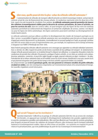 elon vous, quelle pourrait être la plus-value du véhicule collectif autonome ?
L’autonomisation de véhicules de transport collectif présente un intérêt économique évident, surtout dans le
contexte actuel de crise du financement des réseaux urbains : le conducteur représente entre les deux tiers et les
trois-quarts du coût marginal de circulation d’un autobus. Le véhicule autonome pourrait permettre de trouver
des solutions économiquement viables pour la desserte de secteurs périurbains, de zones d’activités, ou
pour les services de nuit. Dans les centres-villes, on peut imaginer que des lignes de bus voire de tramway
autonome permettent un renforcement des fréquences et surtout des amplitudes de service, comme c’est déjà le
cas pour les lignes de métro automatique. Des lignes autonomes pourraient contribuer au désengorgement de
modes lourds saturés.
Le véhicule autonome peut par ailleurs accélérer le développement des modes de transports partagés ou en
libre-service. La possibilité d’appeler un véhicule autonome avec son smartphone pour être pris en charge au point
d'appel puis amené directement à sa destination, éventuellement en prenant quelqu’un d’autre au passage constitue
une offre de service déjà en cours d’expérimentation avec, par exemple, les expériences de la startup nuTonomy
à Singapour ou d’UBER à Pittsburgh aux États-Unis.
Mais l’intérêt principal du véhicule collectif autonome est à envisager par opposition au véhicule individuel autonome.
Avec ce dernier, les villes risquent de perdre un des leviers essentiels de leur politique de transport : le stationnement,
chaque véhicule pouvant poursuivre sa circulation lorsqu’il a déposé son utilisateur. La congestion dissuadera moins les
conducteurs de prendre leur véhicule s’ils peuvent y pratiquer d’autres activités, et ceci dans un contexte où la voiture,
devenue autonome, connectée, et peut-être siglée Google ou Apple, pourrait redevenir un objet «tendance». De plus,
l’introduction de la voiture autonome dans un tel modèle creuse les écarts sociaux, bénéficiant à ceux qui y auront accès
et qui pourront réorganiser une partie de leur temps et de leurs activités auparavant dédiés à la conduite.
On comprend donc que si on n’y prend pas garde, nos rues peuvent se retrouver envahies de petits véhicules
circulant en rafales, avec des conséquences importantes sur l’environnement urbain et la consommation d’énergie.
De nouvelles régulations seront nécessaires.
uel serait l’impact sur les territoires ?
Question importante ! Collectif ou en partage, le véhicule autonome doit être mis au service des stratégies
territoriales, en appuyant par exemple le développement multipolaire des grandes agglomérations.
Là aussi les conséquences possibles sont ambivalentes. Elles sont bien illustrées par l’exemple des secteurs périurbains,
pour lesquels on pourrait trouver des solutions de transport efficaces, plus vertueuses que le transport individuel
motorisé et économiquement viables. Mais un effet retour est possible : ces systèmes ne risquent-ils pas de
relancer la périurbanisation, qui reste problématique du point de vue économique et environnemental ?
2
INTERVIEW
Octobre/Novembre 2016TRANSFLASH N° 408
S
Q
©PierreSaloméAishuu
 