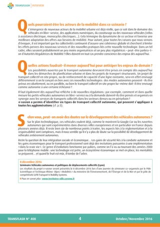 uels pourraient être les acteurs de la mobilité dans ce scénario ?
L’émergence de nouveaux acteurs de la mobilité urbaine est déjà réelle, que ce soit dans le domaine des
véhicules en libre-service, des applications numériques, du covoiturage ou des nouveaux véhicules (vélos
à assistance électrique, monocycles électriques…). Cela témoigne du dynamisme de ce secteur et favorise une
meilleure adaptation des offres aux besoins de mobilité. Pour autant, pour toutes les raisons que nous venons
d’évoquer, il est important que les collectivités continuent d’assurer une cohérence globale et cherchent à limiter
les effets pervers des nouveaux services et des nouvelles pratiques liés cette nouvelle technologie. Dans un tel
cadre, elles seraient probablement un peu moins organisatrices et un peu plus régulatrices – peut-être parlera-t-
on d’Autorités Régulatrices de Mobilité ? Elles doivent en tout cas prendre conscience des enjeux dès aujourd’hui.
uelles actions faudrait-il mener aujourd’hui pour anticiper les enjeux de demain ?
Les possibilités ouvertes par le transport autonome devraient être prises en compte dès aujourd’hui
dans les démarches de planification urbaine et dans les projets de transport structurants. Un projet de
transport collectif en site propre, ou de renforcement de capacité d’une ligne existante, sera en effet envisagé
différemment si on le conçoit en lien avec ces nouvelles technologies : des modes autonomes peuvent - ils être
prévus en rabattement, ou en parallèle, ou bien le transport collectif en site propre lui-même doit-il être envisagé
comme autonome à une certaine échéance ?
Il faut également dès aujourd’hui réfléchir à de nouvelles régulations : par exemple, comment et dans quelle
mesure les petits véhicules autonomes en libre-service ou à la demande doivent-ils être pensés et organisés en
synergie avec les services de transports collectifs dans les secteurs denses ou en périurbain ?
e-vasion a permis d’identifier six types de transport collectif autonome, qui peuvent s’appliquer à
toutes les agglomérations (cf. p.5).
elonvous,peut-onavoirdesdoutessurledéveloppementdesvéhiculesautonomes?
Sur le plan technologique, ces véhicules roulent déjà, comme le montrent la Google Car ou les navettes
autonomes qui sont expérimentées dans diverses villes européennes et en particulier en France depuis
plusieurs années déjà. Il reste bien sûr de nombreux points à traiter, les aspects liés à la réglementation et à la
responsabilité sont complexes, mais il nous semble qu’il n’y a plus de doute sur la possibilité de développement de
véhicules entièrement autonomes.
Reste la question de leur intégration sociale et économique… Les gains de sécurité liés à la conduite autonome et
les gains économiques pour le transport professionnel sont déjà des incitations puissantes à une implémentation
«dans la vraie vie». Ce genre d’évolutions fonctionne par paliers, comme on l’a vu au tournant des années 2000
pour la téléphonie mobile : une technologie est prête, un écosystème économique se met en place, les mentalités
se préparent… et quand le fruit est mûr, il tombe de l’arbre.
4
INTERVIEW
Octobre/Novembre 2016TRANSFLASH N° 408
Q
Q
S
8 décembre 2016 
Séminaire Véhicules autonomes et politiques de déplacements collectifs (Lyon)
Les résultats du projet e-vasion seront présentés le 8 décembre 2016 lors d’une journée de séminaire co-organisée par le Pôle
Scientifique et Technique Rhône-Alpes «Mobilités» du ministère de l’Environnement, de l’Énergie et de la Mer et par le pôle de
compétitivité LUTB Transport & Mobility Systems.
◗฀Pour en savoir plus : www.territoires-ville.cerema.fr
 