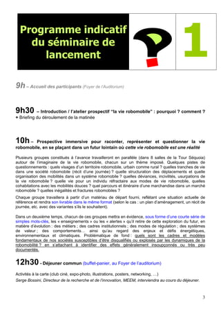3
Programme indicatif
du séminaire de
lancement 1
9h – Accueil des participants (Foyer de l’Auditorium)
9h30 – Introduction / l’atelier prospectif “la vie robomobile” : pourquoi ? comment ?
+ Briefing du déroulement de la matinée
10h – Prospective immersive pour raconter, représenter et questionner la vie
robomobile, en se plaçant dans un futur lointain où cette vie robomobile est une réalité
Plusieurs groupes constitués à l’avance travailleront en parallèle (dans 8 salles de la Tour Séquoia)
autour de l’imaginaire de la vie robomobile, chacun sur un thème imposé. Quelques pistes de
questionnements : quels visages d’un territoire robomobile, urbain comme rural ? quelles tranches de vie
dans une société robomobile (récit d’une journée) ? quelle structuration des déplacements et quelle
organisation des mobilités dans un système robomobile ? quelles déviances, incivilités, usurpations de
la vie robomobile ? quelle vie pour un individu réfractaire aux modes de vie robomobile, quelles
cohabitations avec les mobilités douces ? quel parcours et itinéraire d’une marchandise dans un marché
robomobile ? quelles inégalités et fractures robomobiles ?
Chaque groupe travaillera à partir d’un matériau de départ fourni, reflétant une situation actuelle de
référence et rendra son livrable dans le même format (selon le cas : un plan d’aménagement, un récit de
journée, etc. avec des variantes s’ils le souhaitent).
Dans un deuxième temps, chacun de ces groupes mettra en évidence, sous forme d’une courte série de
simples mots-clés, les « enseignements » ou les « alertes » qu’il retire de cette exploration du futur, en
matière d’évolution : des métiers ; des cadres institutionnels ; des modes de régulation ; des systèmes
de valeur ; des comportements… ainsi qu’au regard des enjeux et défis énergétiques,
environnementaux et climatiques. Problématique de fond : quels sont les cadres et modèles
fondamentaux de nos sociétés susceptibles d’être disqualifiés ou explosés par les dynamiques de la
robomobilité ? en s’attachant à identifier des effets généralement insoupçonnés ou très peu
documentés.
12h30 - Déjeuner commun (buffet-panier, au Foyer de l’auditorium)
Activités à la carte (club ciné, expo-photo, illustrations, posters, networking, …)
Serge Bossini, Directeur de la recherche et de l’innovation, MEEM, interviendra au cours du déjeuner.
 