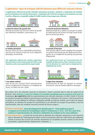 INTERVIEW
5 Octobre/Novembre 2016TRANSFLASH N° 408
6 applications-types de transport collectif autonome pour différents contextes urbains
4 applications utilisant des petits véhicules autonomes (navettes, minibus). L’autonomie de conduite
permet d’optimiser le coût investissement + exploitation de l’offre de transport et de maintenir un ratio
recettes / dépenses acceptable malgré le faible nombre de passagers par véhicule.
Dès octobre 2015, des véhicules connectés et autonomes étaient présentés dans le cadre du congrès ITS de
Bordeaux. Après la loi du 17 août 2015 relative à la transition énergétique pour la croissance verte art37-IX,
l’ordonnance du 3 août 2016 facilite les expérimentations des véhicules autonomes. En effet, l’article 37 de la loi
de transition énergétique habilite le gouvernement à prendre par ordonnance des mesures «afin de permettre la
circulation sur la voie publique de véhicules à délégation partielle ou totale de conduite, qu’il s’agisse de voitures
particulières, de véhicules de transport de marchandises ou de véhicules de transport de personnes, à des fins
expérimentales, dans des conditions assurant la sécurité de tous les usagers».
Pour en savoir plus : www.developpement-durable.gouv.fr - www.legifrance.gouv.fr
Le Rapport au Président de la République relatif à l’ordonnance n°2016-1057 du 3 août 2016
relative à l’expérimentation de véhicules à délégation de conduite sur les voies publiques
Pour information : L'activité du Cerema dans le domaine des véhicules autonomes et son expertise
dans le domaine de l'aménagement urbain en font le partenaire idéal des collectivités qui souhaitent
mettre en œuvre des services de navettes autonomes en circulation ouverte comme en site fermé
(conception, expérimentation, déploiement, évaluation...).
+
+
La navette du dernier kilomètre
Mode permettant de se rabattre sur une gare ou station
de mode lourd (ou de terminer son trajet à partir de là),
dans un secteur peu dense.
La desserte interne des grands sites
Véhicule permettant une desserte interne de grands
sites industriels, hospitaliers, universitaires, etc.
Le minibus périurbain
Desserte interne de zones résidentielles périurbaines,
sous forme de minibus à trajet fixe ou en adaptation
dynamique à la demande.
L’axe urbain renforcé
Ligne de bus pré-existante dont l’autonomisation
permet d’augmenter les fréquences et l’amplitude de
service, et d’attirer des non-captifs
Une application utilisant des autobus autonomes
pour permettre un fort renforcement de l’offre à coût
constant, sur des axes à potentiel de report modal
La navette d’interstice
Petit véhicule collectif venant compléter les transports
en commun structurants pour des déplacements intra-
quartier ou en complément de parkings de protection
d’hypercentre
Une application basée sur l’autonomisation de
conduite de lignes fortes (TCSP, tramway), permet-
tant de diminuer les coûts tout en élargissant les
amplitudes de service
La ligne forte autonome
Autonomisation de ligne de transport en commun
structurante, voire de transport collectif en site propre
 