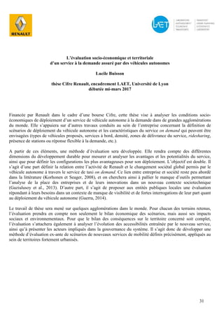 31
L’évaluation socio-économique et territoriale
d’un service à la demande assuré par des véhicules autonomes
Lucile Buisson
thèse Cifre Renault, encadrement LAET, Université de Lyon
débutée mi-mars 2017
Financée par Renault dans le cadre d’une bourse Cifre, cette thèse vise à analyser les conditions socio-
économiques de déploiement d’un service de véhicule autonome à la demande dans de grandes agglomérations
du monde. Elle s’appuiera sur d’autres travaux conduits au sein de l’entreprise concernant la définition de
scénarios de déploiement du véhicule autonome et les caractéristiques du service on demand qui peuvent être
envisagées (types de véhicules proposés, services à bord, densité, zones de délivrance du service, ridesharing,
présence de stations ou réponse flexible à la demande, etc.).
A partir de ces éléments, une méthode d’évaluation sera développée. Elle rendra compte des différentes
dimensions du développement durable pour mesurer et analyser les avantages et les potentialités du service,
ainsi que pour définir les configurations les plus avantageuses pour son déploiement. L’objectif est double. Il
s’agit d’une part définir la relation entre l’activité de Renault et le changement sociétal global permis par le
véhicule autonome à travers le service de taxi on demand. Ce lien entre entreprise et société reste peu abordé
dans la littérature (Korhonen et Seager, 2008), et on cherchera ainsi à pallier le manque d’outils permettant
l’analyse de la place des entreprises et de leurs innovations dans un nouveau contexte sociotechnique
(Gaziulusoy et al., 2013). D’autre part, il s’agit de proposer aux entités publiques locales une évaluation
répondant à leurs besoins dans un contexte de manque de visibilité et de fortes interrogations de leur part quant
au déploiement du véhicule autonome (Guerra, 2014).
Le travail de thèse sera mené sur quelques agglomérations dans le monde. Pour chacun des terrains retenus,
l’évaluation prendra en compte non seulement le bilan économique des scénarios, mais aussi ses impacts
sociaux et environnementaux. Pour que le bilan des conséquences sur le territoire concerné soit complet,
l’évaluation s’attachera également à analyser l’évolution des accessibilités entraînée par le nouveau service,
ainsi qu’à présenter les acteurs impliqués dans la gouvernance du système. Il s’agit donc de développer une
méthode d’évaluation ex-ante de scénarios de nouveaux services de mobilité définis précisément, appliqués au
sein de territoires fortement urbanisés.
 
