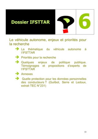 33
Dossier IFSTTAR
6
Le véhicule autonome, enjeux et priorités pour
la recherche
La thématique du véhicule autonome à
l’IFSTTAR
Priorités pour la recherche
Quelques enjeux de politique publique.
Témoignages et propositions d’experts de
l’IFSTTAR
Annexes
Quelle protection pour les données personnelles
des conducteurs ? (Guilbot, Serre et Ledoux,
extrait TEC N°231)
 