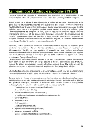 34
La thématique du véhicule autonome à l’Ifsttar
L’Institut français des sciences et technologies des transports, de l’aménagement et des
réseaux (Ifsttar) est un EPST, établissement public à caractère scientifique et technologique.
Acteur majeur de la recherche européenne sur la ville et les territoires, les transports et le
génie civil, ses activités sont au cœur de la vie quotidienne des Français : comment améliorer la
fiabilité et la régularité des services de transport, réduire les consommations d’énergie liée à la
mobilité, lutter contre la congestion routière, mieux exercer le droit à la mobilité, gérer
l’approvisionnement des magasins en ville, vivre en sécurité vis-à-vis des risques naturels
(inondations, séismes…) et du changement climatique, emprunter des infrastructures de
transport sûres et confortables, en prolonger la durée de vie en toute sécurité, développer de
nouvelles filières de matériaux bio-sourcés, de matériaux recyclés… et sauver les vies humaines
menacées par l’insécurité routière et les risques terroristes ?
Pour cela, l'Ifsttar conduit des travaux de recherche finalisée et propose son expertise pour
améliorer les conditions de vie de nos concitoyens et plus largement favoriser un
développement durable de nos sociétés. Il s’appuie sur des équipes scientifiques
internationalement reconnues, souvent pluridisciplinaires. Les sujets de recherche sont abordés
sous leurs différents aspects et mobilisent plus de 1000 collaborateurs répartis sur 6 sites
principaux en France métropolitaine.
L’établissement dispose de moyens d’essais et de tests considérables, certains équipements
étant parmi les plus importants en Europe et dans le monde : dalle d’essais des structures,
manège de fatigue, centrifugeuse, chambre climatique urbaine Sense-City, pistes d’essais de
véhicules autonomes et communicants et de leur insertion dans les systèmes urbains…
L’Institut est actuellement engagé dans un grand projet partenarial, celui de la création d’une
Université Nationale d’un genre inédit sur la Ville et les Transports (projet Isite FUTURE).
Dans ce cadre, le véhicule autonome et communicant constitue un sujet de recherches majeur
dans lequel l’Ifsttar est très engagé depuis plusieurs années. Ce sujet complexe soulève à la fois
des questions techniques, juridiques et sociétales. Aussi l’Ifsttar adopte-t-il une approche
multidisciplinaire et systémique à travers différents thèmes de recherche :
‒ Perception de son environnement par le véhicule ;
‒ Automatisation du véhicule ;
‒ Simulateurs et simulation (modélisation) ;
‒ Le conducteur (apport des sciences humaines et sociales) ;
‒ Gestion du trafic ;
‒ Sécurité routière ;
‒ Environnement ;
‒ Sûreté de fonctionnement ;
‒ Aspects règlementaires et juridiques ;
‒ Nouveaux services de mobilité ;
‒ Grands équipements et sites d’expérimentation.
 