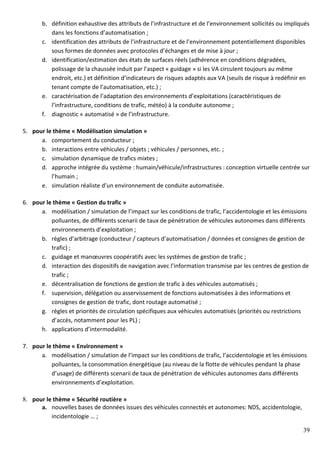 39
b. définition exhaustive des attributs de l’infrastructure et de l’environnement sollicités ou impliqués
dans les fonctions d’automatisation ;
c. identification des attributs de l’infrastructure et de l’environnement potentiellement disponibles
sous formes de données avec protocoles d’échanges et de mise à jour ;
d. identification/estimation des états de surfaces réels (adhérence en conditions dégradées,
polissage de la chaussée induit par l’aspect « guidage » si les VA circulent toujours au même
endroit, etc.) et définition d’indicateurs de risques adaptés aux VA (seuils de risque à redéfinir en
tenant compte de l’automatisation, etc.) ;
e. caractérisation de l’adaptation des environnements d’exploitations (caractéristiques de
l’infrastructure, conditions de trafic, météo) à la conduite autonome ;
f. diagnostic « automatisé » de l’infrastructure.
5. pour le thème « Modélisation simulation »
a. comportement du conducteur ;
b. interactions entre véhicules / objets ; véhicules / personnes, etc. ;
c. simulation dynamique de trafics mixtes ;
d. approche intégrée du système : humain/véhicule/infrastructures : conception virtuelle centrée sur
l’humain ;
e. simulation réaliste d’un environnement de conduite automatisée.
6. pour le thème « Gestion du trafic »
a. modélisation / simulation de l’impact sur les conditions de trafic, l’accidentologie et les émissions
polluantes, de différents scenarii de taux de pénétration de véhicules autonomes dans différents
environnements d’exploitation ;
b. règles d’arbitrage (conducteur / capteurs d’automatisation / données et consignes de gestion de
trafic) ;
c. guidage et manœuvres coopératifs avec les systèmes de gestion de trafic ;
d. interaction des dispositifs de navigation avec l’information transmise par les centres de gestion de
trafic ;
e. décentralisation de fonctions de gestion de trafic à des véhicules automatisés ;
f. supervision, délégation ou asservissement de fonctions automatisées à des informations et
consignes de gestion de trafic, dont routage automatisé ;
g. règles et priorités de circulation spécifiques aux véhicules automatisés (priorités ou restrictions
d’accès, notamment pour les PL) ;
h. applications d’intermodalité.
7. pour le thème « Environnement »
a. modélisation / simulation de l’impact sur les conditions de trafic, l’accidentologie et les émissions
polluantes, la consommation énergétique (au niveau de la flotte de véhicules pendant la phase
d’usage) de différents scenarii de taux de pénétration de véhicules autonomes dans différents
environnements d’exploitation.
8. pour le thème « Sécurité routière »
a. nouvelles bases de données issues des véhicules connectés et autonomes: NDS, accidentologie,
incidentologie … ;
 