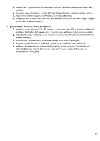40
b. usage du VA : comportement dynamique des véhicules, bénéfices apportés par les aides à la
conduite ;
c. nouveaux risques d’accidents : impact du VA sur l’accidentologie et la traumatologie routière ;
d. réglementation (homologation, NCAP) et dispositifs de protections ;
e. intégration des VA dans la circulation routière : communication avec les autres usagers (usagers
vulnérables, autres conducteurs).
9. pour le thème « Nouveaux services de mobilité »
f. équilibres territoriaux entre VA, PRT, transports en commun, taxis, VTC et véhicules individuelles ;
stratégies d’utilisation de l’espace public (voies réservées, politiques de stationnement, etc.) ;
g. impact sur les choix résidentiels et sur l’étalement urbain ; impacts sur l’équité territoriale et le
désenclavement ;
h. combinaisons complexes entre produits et services, entre véhicule et logiciel ;
i. irruption possible de business models de rupture, sur les modèles d’Uber, Airbnb, etc.
j. politiques de subventionnement éventuelle du VA, en lien ou non avec l’électrification des
véhicules (direct ou indirect, à travers des voies réservées, des péages différenciés, un
stationnement facilité, etc.).
 