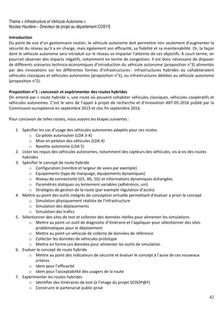 42
Thème « Infrastructure et Véhicule Autonome »
Nicolas Hautière – Directeur de projet au département COSYS
Introduction
Du point de vue d’un gestionnaire routier, le véhicule autonome doit permettre non seulement d’augmenter la
sécurité du réseau qu’il a en charge, mais également son efficacité, sa fiabilité et sa maintenabilité. Or, la façon
dont le véhicule autonome sera introduit sur le réseau va impacter l’atteinte de ces objectifs. A court terme, on
pourrait observer des impacts négatifs, notamment en terme de congestion. Il est donc nécessaire de disposer
de différents scénarios technico-économiques d’introduction du véhicule autonome (proposition n°3) alimentés
par des innovations sur les différentes formes d’infrastructures : infrastructures hybrides où cohabiteraient
véhicules classiques et véhicules autonomes (proposition n°1), ou infrastructures dédiées au véhicule autonome
(proposition n°2).
Proposition n°1 : concevoir et expérimenter des routes hybrides
On entend par « route hybride », une route où peuvent cohabiter véhicules classiques, véhicules coopératifs et
véhicules autonomes. C’est le sens de l’appel à projet de recherche et d’innovation ART-05-2016 publié par la
Commission européenne en septembre 2015 et clos fin septembre 2016.
Pour concevoir de telles routes, nous voyons les étapes suivantes :
1. Spécifier les cas d’usage des véhicules autonomes adaptés pour ces routes
o Co-pilote autoroutier (LDA 3-4)
o Mise en peloton des véhicules (LDA 4)
o Navette autonome (LDA 5)
2. Lister les requis des véhicules autonomes, notamment des capteurs des véhicules, vis-à-vis des routes
hybrides
3. Spécifier le concept de route hybride
o Configuration (nombre et largeur de voies par exemple)
o Equipements (type de marquage, équipements dynamiques)
o Niveau de connectivité (G5, 4G, 5G) et informations dynamiques échangées
o Paramètres statiques ou lentement variables (adhérence, uni)
o Stratégies de gestion de la route (par exemple régulation d’accès)
4. Mettre au point des outils intégrés de conception virtuelle permettant d’évaluer a priori le concept
o Simulation physiquement réaliste de l’infrastructure
o Simulation des déplacements
o Simulation des trafics
5. Sélectionner des sites de test et collecter des données réelles pour alimenter les simulations
o Mettre au point un outil de diagnostic d’itinéraire et l’appliquer pour sélectionner des sites
problématiques pour le déploiement
o Mettre au point un véhicule de collecte de données de référence
o Collecter les données de véhicules prototype
o Mettre en forme ces données pour alimenter les outils de simulation
6. Evaluer le concept de route hybride
o Mettre au point des indicateurs de sécurité et évaluer le concept à l’aune de ces nouveaux
critères
o Idem pour l’efficacité
o Idem pour l’acceptabilité des usagers de la route
7. Expérimenter les routes hybrides
o Identifier des itinéraires de test (à l’image du projet SCOOP@F)
o Construire le partenariat public-privé
 