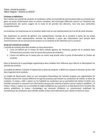 44
Thème « Activité de conduite »
Hélène Tattegrain – Directrice du LESCOT
Contexte et définitions
Pour réaliser son activité de conduite, le conducteur utilise un ensemble de connaissances liées au contexte pour
gérer ses prises d’information dans un univers complexe, afin d’anticiper différents scenarii sur l’évolution des
comportements des autres usagers de la route et de prendre des décisions, tout cela sous contraintes
temporelles fortes.
Le conducteur ne raisonne pas sur la situation réelle mais sur une représentation qu’il se fait de cette situation.
Son expérience lui permet de générer une représentation mentale de la situation à partir de ses prises
d’information. Cette représentation mentale est élaborée à partir des informations qu’il perçoit dans
l’environnement, de ses connaissances propres sur la conduite et de l’attention qu’il y consacre.
Etude de l’activité de conduite
L’activité de conduite peut être étudiée sur deux dimensions :
1. L’une est définie par le niveau de tâche réalisée (gestion de l’itinéraire, gestion de la conduite dans
l’infrastructure courante, mise en œuvre des actions de conduite) ;
2. L’autre est définie par le temps plus ou moins long écoulé entre la prise d’information et l’action de
conduite.
Dans le domaine de la psychologie ergonomique deux modèles font référence pour décrire et décomposer les
activités de conduite.
Le modèle de Michon s’attache à l’objectif de la tâche de conduite. Il définit les niveaux en fonction de leur rôle
dans la gestion de la conduite.
Le modèle de Rassmussen, basé sur une conception hiérarchique de l’activité, propose une segmentation de
l’activité suivant trois niveaux différents le type de processus permettant au conducteur de réaliser sa tâche de
conduite : le niveau « Skill » repose sur les habiletés du conducteur qui lui permettent de réaliser la tâche sans
contrôle conscient en associant aux informations perçues des schémas d’actions sensori-moteurs prédéfinis , le
niveau « Rules » repose sur un ensemble de règles prédéfinies qui associent à un état donné d’une situation des
actions prédéfinies, le niveau « Knowledge» qui nécessite d’élaborer un raisonnement mobilisant les
connaissances du conducteur pour décider quelles actions sont nécessaires pour réaliser la tâche en cours.
 