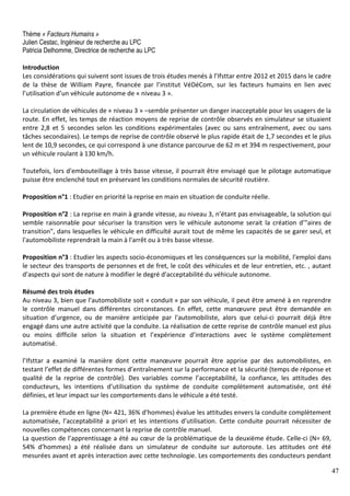 47
Thème « Facteurs Humains »
Julien Cestac, Ingénieur de recherche au LPC
Patricia Delhomme, Directrice de recherche au LPC
Introduction
Les considérations qui suivent sont issues de trois études menés à l’Ifsttar entre 2012 et 2015 dans le cadre
de la thèse de William Payre, financée par l’institut VéDéCom, sur les facteurs humains en lien avec
l’utilisation d’un véhicule autonome de « niveau 3 ».
La circulation de véhicules de « niveau 3 » –semble présenter un danger inacceptable pour les usagers de la
route. En effet, les temps de réaction moyens de reprise de contrôle observés en simulateur se situaient
entre 2,8 et 5 secondes selon les conditions expérimentales (avec ou sans entraînement, avec ou sans
tâches secondaires). Le temps de reprise de contrôle observé le plus rapide était de 1,7 secondes et le plus
lent de 10,9 secondes, ce qui correspond à une distance parcourue de 62 m et 394 m respectivement, pour
un véhicule roulant à 130 km/h.
Toutefois, lors d'embouteillage à très basse vitesse, il pourrait être envisagé que le pilotage automatique
puisse être enclenché tout en préservant les conditions normales de sécurité routière.
Proposition n°1 : Etudier en priorité la reprise en main en situation de conduite réelle.
Proposition n°2 : La reprise en main à grande vitesse, au niveau 3, n’étant pas envisageable, la solution qui
semble raisonnable pour sécuriser la transition vers le véhicule autonome serait la création d’"aires de
transition", dans lesquelles le véhicule en difficulté aurait tout de même les capacités de se garer seul, et
l'automobiliste reprendrait la main à l'arrêt ou à très basse vitesse.
Proposition n°3 : Etudier les aspects socio-économiques et les conséquences sur la mobilité, l'emploi dans
le secteur des transports de personnes et de fret, le coût des véhicules et de leur entretien, etc. , autant
d’aspects qui sont de nature à modifier le degré d'acceptabilité du véhicule autonome.
Résumé des trois études
Au niveau 3, bien que l’automobiliste soit « conduit » par son véhicule, il peut être amené à en reprendre
le contrôle manuel dans différentes circonstances. En effet, cette manœuvre peut être demandée en
situation d’urgence, ou de manière anticipée par l'automobiliste, alors que celui-ci pourrait déjà être
engagé dans une autre activité que la conduite. La réalisation de cette reprise de contrôle manuel est plus
ou moins difficile selon la situation et l’expérience d’interactions avec le système complètement
automatisé.
l’Ifsttar a examiné la manière dont cette manœuvre pourrait être apprise par des automobilistes, en
testant l’effet de différentes formes d’entraînement sur la performance et la sécurité (temps de réponse et
qualité de la reprise de contrôle). Des variables comme l’acceptabilité, la confiance, les attitudes des
conducteurs, les intentions d’utilisation du système de conduite complètement automatisée, ont été
définies, et leur impact sur les comportements dans le véhicule a été testé.
La première étude en ligne (N= 421, 36% d’hommes) évalue les attitudes envers la conduite complètement
automatisée, l’acceptabilité a priori et les intentions d’utilisation. Cette conduite pourrait nécessiter de
nouvelles compétences concernant la reprise de contrôle manuel.
La question de l’apprentissage a été au cœur de la problématique de la deuxième étude. Celle-ci (N= 69,
54% d’hommes) a été réalisée dans un simulateur de conduite sur autoroute. Les attitudes ont été
mesurées avant et après interaction avec cette technologie. Les comportements des conducteurs pendant
 
