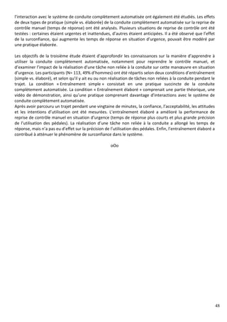48
l’interaction avec le système de conduite complètement automatisée ont également été étudiés. Les effets
de deux types de pratique (simple vs. élaborée) de la conduite complètement automatisée sur la reprise de
contrôle manuel (temps de réponse) ont été analysés. Plusieurs situations de reprise de contrôle ont été
testées : certaines étaient urgentes et inattendues, d’autres étaient anticipées. Il a été observé que l’effet
de la surconfiance, qui augmente les temps de réponse en situation d’urgence, pouvait être modéré par
une pratique élaborée.
Les objectifs de la troisième étude étaient d’approfondir les connaissances sur la manière d’apprendre à
utiliser la conduite complètement automatisée, notamment pour reprendre le contrôle manuel, et
d’examiner l’impact de la réalisation d’une tâche non reliée à la conduite sur cette manœuvre en situation
d’urgence. Les participants (N= 113, 49% d’hommes) ont été répartis selon deux conditions d’entraînement
(simple vs. élaboré), et selon qu’il y ait eu ou non réalisation de tâches non reliées à la conduite pendant le
trajet. La condition « Entraînement simple » consistait en une pratique succincte de la conduite
complètement automatisée. La condition « Entraînement élaboré » comprenait une partie théorique, une
vidéo de démonstration, ainsi qu’une pratique comprenant davantage d’interactions avec le système de
conduite complètement automatisée.
Après avoir parcouru un trajet pendant une vingtaine de minutes, la confiance, l’acceptabilité, les attitudes
et les intentions d’utilisation ont été mesurées. L’entraînement élaboré a amélioré la performance de
reprise de contrôle manuel en situation d’urgence (temps de réponse plus courts et plus grande précision
de l’utilisation des pédales). La réalisation d’une tâche non reliée à la conduite a allongé les temps de
réponse, mais n’a pas eu d’effet sur la précision de l’utilisation des pédales. Enfin, l’entraînement élaboré a
contribué à atténuer le phénomène de surconfiance dans le système.
oOo
 