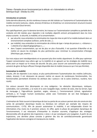 49
Thèmes « Perception de son l’environnement par le véhicule » et « Automatisation du véhicule »
Dominique Gruyer – Directeur du LIVIC
Introduction et contexte
Cette dernière décennie, de très nombreux travaux ont été réalisés sur l’autonomie et l’automatisation des
mobiles terrestre (voitures, robots, drones) d’intérieur et d’extérieur en environnement structuré (routes)
ou non structuré (tout terrain).
Plus spécifiquement, pour le domaine terrestre, les travaux sur l’automatisation complète ou partielle de la
conduite ont été réalisés pour répondre à de multiples objectifs entrant principalement dans les trois
enjeux suivants : la sécurité, la mobilité, et la consommation :
• par sécurité, nous entendons la minimisation du risque de mise en péril d’un mobile évoluant dans un
environnement complexe (collision, sortie de voie…) ;
• par mobilité, nous entendons la minimisation de critères de type « temps de parcours », « distance »,
« atteinte d’un objectif géographique »… ;
• dans l’aspect consommation, qui est de plus en plus d’actualité, il est question d’identifier et de
mettre en œuvre les stratégies les plus pertinentes pour minimiser la consommation d’énergie
(électrique, gaz, essence…).
Ces trois enjeux sont interdépendants et ne peuvent plus être traités séparément. En effet pour optimiser
l’aspect consommation nous allons agir sur la mobilité et en agissant sur les stratégies de mobilité nous
allons avoir un impact sur le niveau de sécurité. De plus, pour assurer une autonomie plus importante il
convient de gérer de façon efficace l’énergie disponible dans le mobile (ressource qui n’est pas illimitée).
Automatiser la mobilité
Ensuite, afin de répondre à ces enjeux, et plus particulièrement l’automatisation des mobiles (véhicules,
robots, drones), il est nécessaire de pouvoir mettre en œuvre de nombreuses fonctionnalités. Ces
fonctionnalités permettent d’estimer les attributs des « acteurs » de la scène (intérieur, routière, hors
route).
Ces acteurs peuvent être décomposés en cinq catégories : les obstacles (dynamiques, statiques,
vulnérables, non vulnérable…), la route et la zone navigable (type, nombre de voies, état du terrain, type
de marquage…), l’égo-véhicule (position, angles, vitesses…), l’environnement (climat, signalisation
verticale…), et l’usager humain (conducteur, pilote avec l’estimation de son état biologique et
psychologique courant).
L’estimation de l’état courant et dynamique de tout ou partie de ces acteurs permet alors de construire des
cartes de perception dynamique locales ou étendues (en utilisant par exemple des moyens de
communications : C-ITS). Afin de pouvoir automatiser la mobilité, il est indispensable d’avoir les
informations d’au moins les 4 premiers acteurs. En effet, après la phase de perception dynamique de
l’environnement, il est nécessaire d’interpréter la situation courante, d’appliquer des stratégies
décisionnelles afin de générer des trajectoires « sûres » et par conséquent une navigation. A partir de ces
trajectoires, une dernière phase consiste à générer des lois de contrôle/commande garantissant
l’application des bonnes consignes et manœuvres du mobile.
 