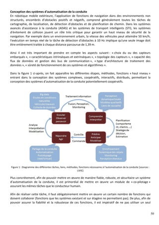 50
Conception des systèmes d’automatisation de la conduite
En robotique mobile extérieure, l’application de fonctions de navigation dans des environnements non
structurés, encombrés d’obstacles positifs et négatifs, comprend généralement toutes les tâches de
cartographie, de localisation, de détection d'obstacles et de planification de chemin. Dans les systèmes
avancés d'assistance à la conduite (ADAS) et les systèmes de transport intelligents (STI), les systèmes
d'évitement de collision jouent un rôle très critique pour garantir un haut niveau de sécurité de la
navigation. Par exemple dans un environnement urbain, la vitesse des véhicules peut atteindre 50 km/h,
l'exécution en temps réel de la tâche de détection d'obstacles à 10 Hz implique qu'une seule image doit
être entièrement traitée à chaque distance parcourue de 1,39 m.
Ainsi il est très important de prendre en compte les aspects suivant : « choix du ou des capteurs
embarqués », « caractéristiques intrinsèques et extrinsèques », « topologie des capteurs », « capacité des
flux de données et gestion des bus de communication », « type d’architecture de traitement des
données », « sûreté de fonctionnement de ces systèmes et algorithmes ».
Dans la figure 1 ci-après, on fait apparaître les différentes étapes, méthodes, fonctions « haut niveau »
entrant dans la conception des systèmes complexes, coopératifs, interactifs, distribués, permettant la
conception des systèmes d’automatisation de la conduite potentiellement coopératifs.
Figure 1 : Diagramme des différentes tâches, liens, méthodes, fonctions nécessaires à l’automatisation de la conduite [sources :
LIVIC]
Plus concrètement, afin de pouvoir mettre en œuvre de manière fiable, robuste, et sécuritaire un système
d’automatisation de la conduite, il est primordial de mettre en œuvre un module de « co-pilotage »
assurant les mêmes tâches que le conducteur humain.
Afin de réaliser cette tâche, il faut obligatoirement mettre en œuvre un certain nombre de fonctions qui
doivent collaborer (fonctions que les systèmes existant et sur étagère ne permettent pas). De plus, afin de
pouvoir assurer la fiabilité et la robustesse de ces fonctions, il est impératif de ne pas utiliser un seul
 
