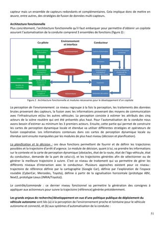 51
capteur mais un ensemble de capteurs redondants et complémentaires. Cela implique donc de mettre en
œuvre, entre autres, des stratégies de fusion de données multi-capteurs.
Architecture fonctionnelle
Plus concrètement, l'architecture fonctionnelle qu’il faut embarquer pour permettre d’obtenir un copilote
assurant l’automatisation de la conduite comprend 3 ensembles de fonctions (figure 2) :
Figure 2 : Architecture fonctionnelle et modules nécessaires pour le développement d’un copilote
La perception de l’environnement: ce niveau regroupe à la fois la perception, les traitements des données
brutes provenant des capteurs, la fusion avec les informations provenant des moyens de communication
avec l'infrastructure et/ou les autres véhicules. La perception consiste à estimer les attributs des cinq
acteurs de la scène routière qui ont été présentés plus haut. Pour l’automatisation de la conduite nous
avons besoin d’estimer au minimum les 3 premiers acteurs. Ensuite, cette partie qui permet de construire
les cartes de perception dynamique locale et étendue va utiliser différentes stratégies et opérateurs de
fusion coopérative. Les informations contenues dans ces cartes de perception dynamique locale ou
étendue sont ensuite manipulées par les modules de plus haut niveau (décision et planification).
La planification et la décision : ces deux fonctions permettent de fournir et de définir les trajectoires
possibles et la trajectoire d'arrêt d'urgence. Le module de décision, quant à lui, va prendre les informations
sur le contexte et la carte de perception dynamique (obstacles, état de la route, état de l’égo-véhicule, état
du conducteur, demande de la part de celui-ci), et les trajectoires générées afin de sélectionner ou de
générer la meilleure trajectoire à suivre. C’est ce niveau de traitement qui va permettre de gérer les
différents niveaux d'interaction avec le conducteur. Plusieurs approches existent pour ce niveau :
trajectoire de référence définie par la cartographie (Google Car), définie par l’exploration de l’espace
roulable (CyberCar, Mercedes, Toyota), définie à partir de la signalisation horizontale (prototype ABV,
Next2, prototype Lexus (INRIA/Toyota)).
Le contrôle/commande : ce dernier niveau fonctionnel va permettre la génération des consignes à
appliquer aux actionneurs pour suivre la trajectoire (référence) générée précédemment.
Les grands enjeux de recherche/développement en vue d’une politique publique de déploiement du
véhicule autonome sont liés (a) à la perception de l’environnement proche et lointaine pour le véhicule
autonome et connecté, et (b) aux systèmes d’automatisation de la conduite :
 