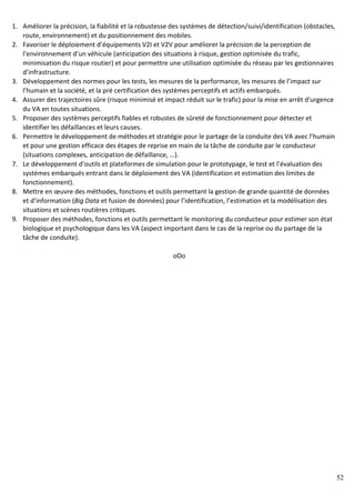 52
1. Améliorer la précision, la fiabilité et la robustesse des systèmes de détection/suivi/identification (obstacles,
route, environnement) et du positionnement des mobiles.
2. Favoriser le déploiement d’équipements V2I et V2V pour améliorer la précision de la perception de
l’environnement d’un véhicule (anticipation des situations à risque, gestion optimisée du trafic,
minimisation du risque routier) et pour permettre une utilisation optimisée du réseau par les gestionnaires
d’infrastructure.
3. Développement des normes pour les tests, les mesures de la performance, les mesures de l’impact sur
l’humain et la société, et la pré certification des systèmes perceptifs et actifs embarqués.
4. Assurer des trajectoires sûre (risque minimisé et impact réduit sur le trafic) pour la mise en arrêt d'urgence
du VA en toutes situations.
5. Proposer des systèmes perceptifs fiables et robustes de sûreté de fonctionnement pour détecter et
identifier les défaillances et leurs causes.
6. Permettre le développement de méthodes et stratégie pour le partage de la conduite des VA avec l’humain
et pour une gestion efficace des étapes de reprise en main de la tâche de conduite par le conducteur
(situations complexes, anticipation de défaillance, …).
7. Le développement d’outils et plateformes de simulation pour le prototypage, le test et l’évaluation des
systèmes embarqués entrant dans le déploiement des VA (identification et estimation des limites de
fonctionnement).
8. Mettre en œuvre des méthodes, fonctions et outils permettant la gestion de grande quantité de données
et d’information (Big Data et fusion de données) pour l’identification, l’estimation et la modélisation des
situations et scènes routières critiques.
9. Proposer des méthodes, fonctions et outils permettant le monitoring du conducteur pour estimer son état
biologique et psychologique dans les VA (aspect important dans le cas de la reprise ou du partage de la
tâche de conduite).
oOo
 