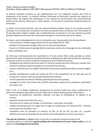 53
Thème « Nouveaux services de mobilité »
Olivier Bonin, directeur adjoint du LVMT (UMR T 9403 associant l’IFSTTAR, l’ENPC et l’UPEM) et l’ITE Efficacity
Le véhicule autonome constitue un pas supplémentaire vers une intégration toujours plus forte de
composants et de services : au véhicule classique (thermique ou électrique) s’ajoutent des capteurs en
grand nombre, des logiciels très sophistiqués, et une capacité de communication avec l’environnement
extérieur et les réseaux, si bien que la « valeur ajoutée » se situe dans la combinaison étroite de toutes ces
dimensions.
Le secteur est en pleine évolution, avec des expérimentations grandeur nature et une certaine maturité
technique, et est marqué par une position très active des grands acteurs du domaine de l’informatique et
du big data (dont Google et Apple). Que le leadership dans le domaine ne soit pas réservé aux grands
groupes traditionnels du secteur de l’automobile interroge sur les évolutions futures du secteur.
Par ailleurs, avec le développement du VA, les interactions avec l’espace public vont aller grandissant :
‒voies réservées à certains usages (notamment Personal Rapid Transit - PRT) ;
‒politiques de stationnement (déjà initiée avec les véhicules électriques) ;
‒besoins en infrastructures de guidage (état des panneaux routiers, des marquages au sols, éventuelles
balises spécifiques, etc.).
De même que la démocratisation de l’automobile à la fin des années 1950 a rendu possibles un certain
desserrement urbain et des formes de périurbanisation, le déploiement significatif de véhicules autonomes
provoquera à terme un certain nombre de conséquences qu’il est difficile de prévoir :
‒ allongement des distances domicile-travail si le temps de navette peut être utilisé pour travailler dans
de bonnes conditions (notamment grâce à la connectivité du véhicule) ;
‒ à terme, potentiel accès à la mobilité individuelle de personnes empêchées (enfants, personnes âgées,
etc.) ;
‒ possible reconfiguration souple des réseaux de PRT et des équipements de VA, bien plus que les
transports en commun, donc plus grande flexibilité des territoires ;
‒ fin de la possession du véhicule individuel, généralisation de l’auto-partage ;
‒ couplage très étroit à des services liés aux NTIC (réservations, gestion de la congestion, planification
des trajets, etc.).
Enfin, le VA, s’il se déploie rapidement, bouleversera les business models des acteurs traditionnels du
secteur des transports, dans lequel nous avons déjà noté l’irruption de gros groupes informatiques :
‒ production de plateformes matérielles (véhicules nus) pour les développeurs de logiciels et de
services ;
‒ apparition d’acteurs de niche (Tesla, etc.) ;
‒ liens forts avec le secteur de l’énergie, si VA électrique : smart grids, micro-grids ;
‒ modèles économiques pour les usagers liés à l’usage ou à la possession du véhicules (VTsC – véhicules
de tourisme sans chauffeurs, etc.) ;
‒ compétition entre les transports en commun, les PRT, les VA, les VTC, les taxis, etc. : nouvelle
définition des zones de chalandise de ces services, éventuelle régulation de cette concurrence ;
Trois axes de recherche se dégagent donc en lien avec une approche socioéconomique du VA.
Le premier porte sur la nécessaire gestion politique des interactions du VA avec l’espace public, et sur la
question de l’aménagement du territoire.
 