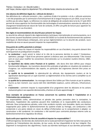 55
Thèmes « Conducteur » et « Sécurité routière »
Joël Yerpez, directeur adjoint du département TS2, et Michèle Guilbot, directrice de recherche au LMA
Une absence de définition légale du « véhicule de demain »
Des définitions du « véhicule connecté », des « systèmes d’aide à la conduite » et du « véhicule autonome
» ont été proposées par la commission d’enrichissement de la langue française en juin 2016, ce qui ne leur
confère pas de valeur légale. La référence à la notion de délégation de conduite dans la loi du 17 août 2015
permet de mieux apprécier les fonctionnalités des technologies d´automatisations avancées du véhicule, le
changement fondamental de nature de l’acte de conduite, et offre une grille de lecture pour apprécier les
responsabilités en cas d’accident.
Des règles et recommandations de sécurité pour prévenir les risques
La sécurité du véhicule répond à des réglementations techniques internationales et communautaires, ou à
des normes souvent facultatives comme la norme ISO 26262 sur la sûreté de fonctionnement des systèmes
électriques et électroniques embarqués, ainsi qu’aux réglementations sur la sécurité des produits. Leurs
modalités de mise en œuvre peuvent impacter les responsabilités.
Cinq points de conflits potentiels à anticiper
Pour gérer au mieux les risques et imputer les responsabilités en cas d’accident, cinq points doivent être
techniquement et juridiquement encadrés.
• Le conducteur : quels seront le statut et le rôle de la personne derrière le volant ? Conducteur,
opérateur, passager ? Quid d’une personne opérant à distance avec une télécommande ? Des travaux
sont en cours pour modifier les conventions internationales sur la circulation routière (Vienne, 1968 ;
Genève, 1949).
• La répartition des tâches entre l’humain et le système : elle devra être bien définie pour chaque
fonctionnalité déléguée ; les transitions devront être précisées et gérables en situations de conduite et
d’urgence. Les recommandations des experts, en particulier des ergonomes devront être prises en
compte.
• La qualité de la connectivité: la cybersécurité du véhicule, des équipements routiers et de la
signalisation dynamique est un sujet essentiel. La réglementation et les normes sont à compléter ou en
construction.
• La qualité de la communication : les messages doivent être lisibles par l’être humain et par le système,
fournis au bon moment. Leur source doit être identifiable (capteurs, autres véhicules, infrastructure,
etc.).
• L’autonomie : comment imputer la responsabilité d’un programme dont les décisions et les actions
évolueront grâce à ses capacités décisionnelles, d’actions et d’auto-apprentissage ?
Deux exemples de jurisprudence en France concernant les systèmes d’aide à l’exploitation et à
l’information des conducteurs
Les responsabilités civiles, administratives et pénales des parties prenantes dans la conception, la
fabrication, l’exploitation des systèmes peuvent être mobilisées et la responsabilité des conducteurs
atténuée. Deux jurisprudences pénales, suite à des accidents mortels, sont évocables. Après une réaction
inappropriée pour pallier le dysfonctionnement du système d’aide au freinage, une conductrice a été
condamnée à une peine réduite en raison du défaut d’information sur le comportement à adopter. Le
constructeur a été condamné. Un conducteur a été exonéré pour contrainte physique externe suite au
dysfonctionnement d’un régulateur de vitesse.
Quels outils pour apprécier les liens de causalité et imputer les responsabilités ?
L’EDR (enregistreur de données des événements de la route) permettrait d’apprécier les faits mais pose les
questions de l’interprétation des données, de leur accès, de leur disponibilité et de leur intégrité. Plus
largement la transparence des algorithmes, l’accès aux données techniques et aux données personnelles
 