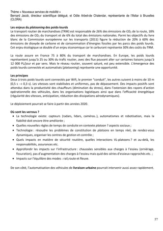 57
Thème « Nouveaux services de mobilité »
Bernard Jacob, directeur scientifique délégué, et Odile Arbeit-de Chalendar, représentante de l’Ifsttar à Bruxelles
(CLORA)
Les enjeux du platooning des poids-lourds
Le transport routier de marchandises (TRM) est responsable de 26% des émissions de CO2 de la route, 18%
des émissions de CO2 du transport et de 6% du total des émissions nationales. Parmi les objectifs du livre
blanc de la Commission européenne sur les transports (2011) figure la réduction de 20% à 60% des
émissions de dioxyde de carbone et de consommation d’énergies fossiles par les parcs des poids lourds.
Cet enjeu écologique se double d’un enjeu économique car le carburant représente 30% des coûts du TRM.
La route assure en France 75 à 80% du transport de marchandises. En Europe, les poids lourds
représentent jusqu’à 25 ou 30% du trafic routier, avec des flux pouvant aller sur certaines liaisons jusqu’à
12 000 PL/jour et par sens. Mais le réseau routier, souvent saturé, est peu extensible. L’émergence des
poids lourds connectés et automatisés (platooning) représente une opportunité.
Les principes
Deux à trois poids lourds sont connectés par Wifi, le premier “conduit", les autres suivent à moins de 10 m
(0,5 s → 0,3 s). Les vitesses sont stabilisées et uniformes, pas de dépassement. Des impacts positifs sont
attendus dans la productivité des chauffeurs (diminution du stress), dans l’extension des rayons d’action
opérationnelle des véhicules, dans les organisations logistiques ainsi que dans l’efficacité énergétique
(régularité des vitesses, anticipation, réduction des dissipations aérodynamiques).
Le déploiement pourrait se faire à partir des années 2020.
Où sont les verrous ?
• La technologie existe: capteurs (radars, lidars, caméras..), automatismes et robotisation, mais la
fiabilité doit encore être améliorée ;
• Quelles nouvelles règles de temps de conduite en contexte platoon ? aspects sociaux ;
• Technologie : résoudre les problèmes de constitution de platoons en temps réel, de rendez-vous
dynamiques, organiser les centres de gestion et contrôle ;
• Quels impacts en matière de sécurité routière, quelles interactions VL-platoons ? et au-delà, les
responsabilités, assurances etc.
• Approfondir les impacts sur l’infrastructure : chaussées sensibles aux charges à l’essieu (orniérage,
fissuration), pas d’augmentation des charges à l’essieu mais quid des séries d’essieux rapprochés etc. ;
• Impacts sur l’équilibre des modes : rail,route et fleuve.
De son côté, l’automatisation des véhicules de livraison urbaine pourrait intervenir aussi assez rapidement.
 