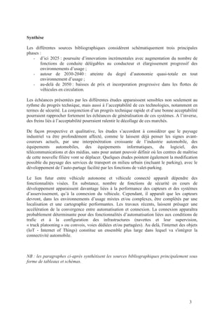 3
Synthèse
Les différentes sources bibliographiques considèrent schématiquement trois principales
phases :
- d’ici 2025 : poursuite d’innovations incrémentales avec augmentation du nombre de
fonctions de conduite délégables au conducteur et élargissement progressif des
environnements d’usage ;
- autour de 2030-2040 : atteinte du degré d’autonomie quasi-totale en tout
environnement d’usage ;
- au-delà de 2050 : baisses de prix et incorporation progressive dans les flottes de
véhicules en circulation.
Les échéances présentées par les différentes études apparaissent sensibles non seulement au
rythme du progrès technique, mais aussi à l’acceptabilité de ces technologies, notamment en
termes de sécurité. La conjonction d’un progrès technique rapide et d’une bonne acceptabilité
pourraient rapprocher fortement les échéances de généralisation de ces systèmes. A l’inverse,
des freins liés à l’acceptabilité pourraient ralentir le décollage de ces marchés.
De façon prospective et qualitative, les études s’accordent à considérer que le paysage
industriel va être profondément affecté, comme le laissent déjà penser les signes avant-
coureurs actuels, par une interpénétration croissante de l’industrie automobile, des
équipements automobiles, des équipements informatiques, du logiciel, des
télécommunications et des médias, sans pour autant pouvoir définir où les centres de maîtrise
de cette nouvelle filière vont se déplacer. Quelques études pointent également la modification
possible du paysage des services de transport en milieu urbain (incluant le parking), avec le
développement de l’auto-partage facilité par les fonctions de valet-parking.
Le lien futur entre véhicule autonome et véhicule connecté apparaît dépendre des
fonctionnalités visées. En substance, nombre de fonctions de sécurité en cours de
développement apparaissent davantage liées à la performance des capteurs et des systèmes
d’asservissement, qu’à la connexion du véhicule. Cependant, il apparaît que les capteurs
devront, dans les environnements d’usage mixtes et/ou complexes, être complétés par une
localisation et une cartographie performantes. Les travaux récents, laissent présager une
accélération de la convergence entre automatisation et connexion. La connexion apparaîtra
probablement déterminante pour des fonctionnalités d’automatisation liées aux conditions de
trafic et à la configuration des infrastructures (navettes et leur supervision,
« truck platooning » ou convois, voies dédiées et/ou partagées). Au delà, l'internet des objets
(IoT - Internet of Things) constitue un ensemble plus large dans lequel va s'intégrer la
connectivité automobile.
NB : les paragraphes ci-après synthétisent les sources bibliographiques principalement sous
forme de tableaux et schémas.
 