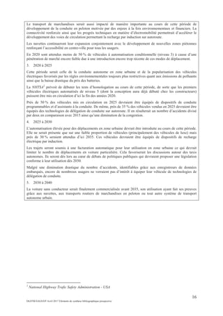 16
DGITM/SAGS/EP Avril 2017 Eléments de synthèse bibliographique prospective
Le transport de marchandises serait aussi impacté de manière importante au cours de cette période de
développement de la conduite en peloton motivée par des enjeux à la fois environnementaux et financiers. La
connectivité renforcée ainsi que les progrès techniques en matière d’électromobilité permettrait d’accélérer le
développement des voies de circulation permettant la recharge par induction sur autoroute.
Les navettes continueront leur expansion conjointement avec le développement de nouvelles zones piétonnes
renforçant l’accessibilité en centre-ville pour tous les usagers.
En 2020 sont attendus moins de 50 % de véhicules à automatisation conditionnelle (niveau 3) à cause d’une
pénétration de marché encore faible due à une introduction encore trop récente de ces modes de déplacement.
3. 2020 à 2025
Cette période serait celle de la conduite autonome en zone urbaine et de la popularisation des véhicules
électriques favorisés par les règles environnementales toujours plus restrictives quant aux émissions de polluants
ainsi que la baisse drastique du prix des batteries.
La NHTSA2
prévoit de débuter les tests d’homologation au cours de cette période, de sorte que les premiers
véhicules électriques automatisés de niveau 5 (dont la conception aura déjà débuté chez les constructeurs)
puissent être mis en circulation d’ici la fin des années 2020.
Près de 50 % des véhicules mis en circulation en 2025 devraient être équipés de dispositifs de conduite
programmables et d’assistants à la conduite. De même, près de 35 % des véhicules vendus en 2025 devraient être
équipés des technologies de délégation de conduite sur autoroute. Il en résulterait un nombre d’accidents divisé
par deux en comparaison avec 2015 ainsi qu’une diminution de la congestion.
4. 2025 à 2030
L’automatisation élevée pour des déplacements en zone urbaine devrait être introduite au cours de cette période.
Elle ne serait présente que sur une faible proportion de véhicules (principalement des véhicules de luxe) mais
près de 30 % seraient attendus d’ici 2035. Ces véhicules devraient être équipés de dispositifs de recharge
électrique par induction.
Les trajets seront soumis à une facturation automatique pour leur utilisation en zone urbaine ce qui devrait
limiter le nombre de déplacements en voiture particulière. Cela favoriserait les discussions autour des taxis
autonomes. Ils seront dès lors au cœur de débats de politiques publiques qui devraient proposer une législation
conforme à leur utilisation dès 2030.
Malgré une diminution drastique du nombre d’accidents, identifiables grâce aux enregistreurs de données
embarqués, encore de nombreux usagers ne verraient pas d’intérêt à équiper leur véhicule de technologies de
délégation de conduite.
5. 2030 à 2040
La voiture sans conducteur serait finalement commercialisée avant 2035, son utilisation ayant fait ses preuves
grâce aux navettes, aux transports routiers de marchandises en peloton ou tout autre système de transport
autonome urbain.
2
National Highway Trafic Safety Administration - USA
 