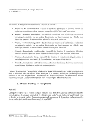 Ministère de l’environnement, de l’énergie et de la mer 23 mars 2017
DGITM/SAGS/EP1
L’intérêt de considérer l’acceptabilité relativement à ces différents niveaux réside principalement
dans la différence entre les niveaux 3 et 4 d’une part et le niveau 5 d’autre part où la délégation de
conduite se fait alors intégralement. Le conducteur n’a plus aucun contrôle sur le véhicule et devient
un simple passager. L’acceptabilité apparaît alors beaucoup plus difficile à atteindre.
2. Éléments de cadrage sur l’acceptabilité
Notoriété
Cette partie se propose de fournir quelques éléments issus de la bibliographie sur la notoriété et les
impacts perçus du véhicule automatisé. Il est intéressant tout d’abord d’observer que l’intérêt pour
ce dernier ne cesse de croître. On compte par exemple un nombre de discussions en ligne associées
à cette technologie qui double chaque année depuis 20104
.
4 '51- $ 6 ! ") 3 ! 0 78 /
"
Les niveaux de délégation de la nomenclature SAE sont les suivants :
Niveau 0 : Pas d’automatisation : Toutes les fonctions dynamiques de conduite relèvent du
conducteur, en tout temps, même soutenues par des dispositifs d’alerte ou d’intervention.
Niveau 1 : Assistance à la conduite : Les fonctions de direction ou d’accélération / décélération
sont déléguées, assistées par un système d’information sur l’environnement du véhicule, sous
réserve que les autres tâches de conduite soient effectuées par le conducteur.
Niveau 2 : Automatisation partielle : Les fonctions de direction et d’accélération / décélération
sont déléguées, assistées par un système d’information sur l’environnement du véhicule, sous
réserve que les autres tâches de conduite soient effectuées par le conducteur.
Niveau 3 : Automatisation conditionnelle : L’ensemble des fonctions de conduite sont déléguées,
sous réserve que le conducteur puisse répondre de façon adéquate à une requête d’intervention.
Niveau 4 : Automatisation élevée : L’ensemble des fonctions de conduite sont déléguées, même si
le conducteur ne peut pas répondre de façon adéquate à une requête d’intervention.
Niveau 5 : Automatisation totale : L’ensemble des fonctions du véhicule, dans toutes les situations
auxquelles peut faire face un conducteur, sont automatisées.
 