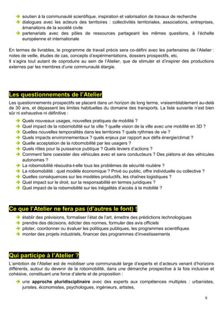 9
soutien à la communauté scientifique, inspiration et valorisation de travaux de recherche
dialogues avec les acteurs des territoires : collectivités territoriales, associations, entreprises,
émanations de la société civile
partenariats avec des pôles de ressources partageant les mêmes questions, à l’échelle
européenne et internationale
En termes de livrables, le programme de travail précis sera co-défini avec les partenaires de l’Atelier :
notes de veille, études de cas, concepts d’expérimentations, dossiers prospectifs, etc.
Il s’agira tout autant de coproduire au sein de l’Atelier, que de stimuler et d’inspirer des productions
externes par les membres d’une communauté élargie.
Les questionnements de l’Atelier
Les questionnements prospectifs se placent dans un horizon de long terme, vraisemblablement au-delà
de 30 ans, et dépassent les limites habituelles du domaine des transports. La liste suivante n’est bien
sûr ni exhaustive ni définitive :
Quels nouveaux usages, nouvelles pratiques de mobilité ?
Quel impact de la robomobilité sur la ville ? quelle vision de la ville avec une mobilité en 3D ?
Quelles nouvelles temporalités dans les territoires ? quels rythmes de vie ?
Quels impacts environnementaux ? quels enjeux par rapport aux défis énergie/climat ?
Quelle acceptation de la robomobilité par les usagers ?
Quels rôles pour la puissance publique ? Quels leviers d’actions ?
Comment faire coexister des véhicules avec et sans conducteurs ? Des piétons et des véhicules
autonomes ?
La robomobilité résoudra-t-elle tous les problèmes de sécurité routière ?
La robomobilité : quel modèle économique ? Privé ou public, offre individuelle ou collective ?
Quelles conséquences sur les modèles productifs, les chaînes logistiques ?
Quel impact sur le droit, sur la responsabilité en termes juridiques ?
Quel impact de la robomobilité sur les inégalités d’accès à la mobilité ?
Ce que l’Atelier ne fera pas (d’autres le font) !
établir des prévisions, formaliser l’état de l’art, émettre des prédictions technologiques
prendre des décisions, édicter des normes, formuler des avis officiels
piloter, coordonner ou évaluer les politiques publiques, les programmes scientifiques
monter des projets industriels, financer des programmes d’investissements
Qui participe à l’Atelier ?
L’ambition de l’Atelier est de mobiliser une communauté large d’experts et d’acteurs venant d’horizons
différents, autour du devenir de la robomobilité, dans une démarche prospective à la fois inclusive et
cohésive, constituant une force d’alerte et de proposition :
une approche pluridisciplinaire avec des experts aux compétences multiples : urbanistes,
juristes, économistes, psychologues, ingénieurs, artistes,
 
