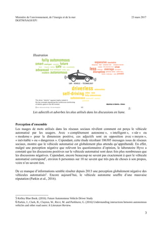 Ministère de l’environnement, de l’énergie et de la mer 23 mars 2017
DGITM/SAGS/EP1
Perception d’ensemble
Les nuages de mots utilisés dans les réseaux sociaux révèlent comment est perçu le véhicule
automatisé par les usagers. Avec « complètement autonome », « intelligent », « sûr » ou
« moderne » pour la dimension positive, ces adjectifs sont en opposition avec « moyen »,
« inévitable » ou « dangereux ». Cependant, cette étude récoltant 106305 messages issus de réseaux
sociaux, montre que le véhicule automatisé est globalement plus attendu qu’appréhendé. En effet,
malgré une perception négative que relèvent les questionnaires d’opinion, le laboratoire Hyve a
constaté que les discussions positives sur le véhicule automatisé sont deux fois plus nombreuses que
les discussions négatives. Cependant, encore beaucoup ne savent pas exactement à quoi le véhicule
automatisé correspond5
, environ 6 personnes sur 10 ne savent que très peu de choses à son propos,
voire n’en savent rien.
De ce manque d’informations semble résulter depuis 2013 une perception globalement négative des
véhicules automatisés6
. Encore aujourd’hui, le véhicule autonome souffre d’une mauvaise
réputation (Parkin et al., 2016).
3 9 : % % ;! ") * ! 1 0 $ :
* ; <! + ; %! + : =! ( ,! ; >! ") * / 6 ?
@ ( ?!
2
! "
 