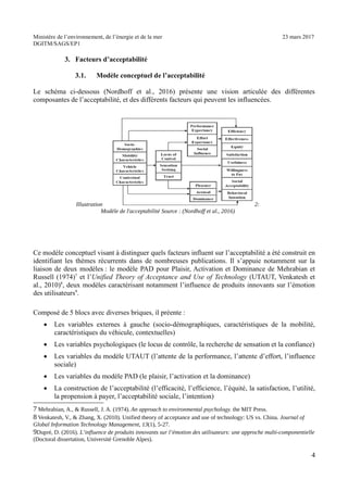 Ministère de l’environnement, de l’énergie et de la mer 23 mars 2017
DGITM/SAGS/EP1
3. Facteurs d’acceptabilité
3.1. Modèle conceptuel de l’acceptabilité
Le schéma ci-dessous (Nordhoff et al., 2016) présente une vision articulée des différentes
composantes de l’acceptabilité, et des différents facteurs qui peuvent les influencées.
Ce modèle conceptuel visant à distinguer quels facteurs influent sur l’acceptabilité a été construit en
identifiant les thèmes récurrents dans de nombreuses publications. Il s’appuie notamment sur la
liaison de deux modèles : le modèle PAD pour Plaisir, Activation et Dominance de Mehrabian et
Russell (1974)7
et l’Unified Theory of Acceptance and Use of Technology (UTAUT, Venkatesh et
al., 2010)8
, deux modèles caractérisant notamment l’influence de produits innovants sur l’émotion
des utilisateurs9
.
Composé de 5 blocs avec diverses briques, il préente :
Les variables externes à gauche (socio-démographiques, caractéristiques de la mobilité,
caractéristiques du véhicule, contextuelles)
Les variables psychologiques (le locus de contrôle, la recherche de sensation et la confiance)
Les variables du modèle UTAUT (l’attente de la performance, l’attente d’effort, l’influence
sociale)
Les variables du modèle PAD (le plaisir, l’activation et la dominance)
La construction de l’acceptabilité (l’efficacité, l’efficience, l’équité, la satisfaction, l’utilité,
la propension à payer, l’acceptabilité sociale, l’intention)
A , 6 ! & ( <! ! BA4 ! # $ $! , 8 !
C 1 ; 1! & D E! ") ) ! / : :@ /$ ! + ! %
& # $ # ' 3 "A!
B0 0! ") * ! ( (!# # ) #
0 / > 6 !
4
*
+ , ! - ./ "0 *1 23
 