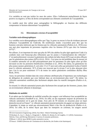 Ministère de l’environnement, de l’énergie et de la mer 23 mars 2017
DGITM/SAGS/EP1
Ces variables ne sont pas isolées les unes des autres. Elles s’influencent mutuellement de façon
positive ou négative, le bloc de droite correspondant aux éléments constitutifs de l’acceptabilité.
Ce modèle peut être utilisé pour cartographier la bibliographie en fonction des différents
composantes et facteurs déterminant l’acceptabilité.
3.2. Déterminants externes d’acceptabilité
Variables socio-démographiques
Les variables socio-démographiques telles que l’âge, le genre ou encore le lieu de résidence peuvent
influencer l’acceptabilité de l’individu. De nombreuses études s’accordent pour dire que les
hommes sont plus intéressés que les femmes par les véhicules automatisés (Parkin et al., 2016) avec
une part plus importante de personnes inquiètes chez les femmes (81%) que chez les hommes
(67%)10
.
Par ailleurs, il est important de noter que plus de 50% des adultes les plus âgés apprécient l’aide à la
conduite mais sont beaucoup plus réfractaires que les jeunes à l’automatisation des véhicules11
.
C’est particulièrement vrai pour la génération des enfants du baby-boom (82%) qui est plus effrayée
que les générations plus jeunes (69%) (AAA, 2016) . Ceci pose un réel problème dans la mesure où
la conduite autonome est un défi principalement pour les personnes les plus âgées alors qu’elles
devraient en être les premières bénéficiaires (Abraham et al., 2016). De même, les générations les
plus jeunes (jeunes générations Z, soit entre 12 et 15 ans) sont celles qui présentent le plus d’intérêt
pour le véhicule automatisé. 38 % d’entre eux trouvent que le niveau 5 est le plus attrayant alors
que c’est le cas pour seulement 15 % de toutes les autres générations confondues (Kelley Blue
Book, 2016).
Aussi, les personnes résidant dans des zones urbaines attribuent plus d’importance aux technologies
de délégation de conduite que ceux habitant dans un environnement plus rural12
. De même, les
véhicules automatisés semblent plus facilement adoptés dans les marché émergents (Parkin et al.,
2016).
En résumé, le véhicule automatisé pourra plus facilement être accepté par des hommes, jeunes, dans
un environnement urbanisé et dynamique.
Habitudes de mobilité
Il est admis que les habitudes de mobilité actuelles des usagers vont influencer leur acceptabilité au
véhicule automatisé (Nordhoff et al., 2016). En effet, un des arguments majeurs de promotion du
véhicule automatisé est le gain de temps. Avec près de 50 minutes en moyenne pour un trajet
domicile-travail en France13
, le véhicule automatisé pourrait permettre de gagner un temps précieux.
Cependant, le temps ne serait pas nécessairement libéré à des fins de productivité (Parkin et al.,
2016). En effet, de la même façon que dans les transports en commun, les usagers auront
) - ! ") * ! $ @ 1 8 : $ :
6 '! +! % : $! F +! , %! ( %! & + <! ! ") * !
1 8 0 @ : !
", <! ") 4 ! ,G( : : :!
2 $ @ 0 (-$ 0 ( - $
3
 