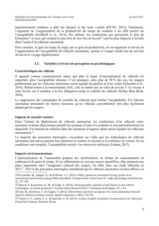 Ministère de l’environnement, de l’énergie et de la mer 23 mars 2017
DGITM/SAGS/EP1
majoritairement tendance à aller sur internet et lire leurs e-mails (HYVE, 2015). Néanmoins,
l’argument de l’augmentation de la productivité du temps de conduite a un effet positif sur
l’acceptabilité (Nordhoff et al., 2016). Par ailleurs, les conducteurs qui parcourent le plus de
kilomètres14
et ceux qui résident le plus loin de leur lieu de travail15
sont les plus disposés à investir
dans l’achat d’un véhicule automatisé.
Pour conclure, le gain de temps de trajet, par le gain de productivité, est un argument en faveur de
l’augmentation de l’acceptabilité du véhicule automatisé, surtout si l’usager réside loin de son lieu
de travail et voyage régulièrement.
3.3. Variables et leviers de perception ou psychologiques
Caractéristiques du véhicule
Il apparaît comme communément admis que plus le degré d’automatisation du véhicule est
important, plus l’acceptabilité diminue. C’est pourquoi, dans plus de 90 % des cas, les usagers
préféreraient que les véhicules autonomes soient équipés de pédales et d’un volant (Schoettle et al.,
2016). Relativement à la nomenclature SAE, cela se traduit par un refus du niveau 5. Le niveau 4
reste favori, car il combine à la fois délégation totale et contrôle du véhicule (Kelley Blue Book,
2016).
La suppression des commandes de contrôle du véhicule peut limiter l’acceptabilité. Un véhicule
automatisé présentant les mêmes fonctions qu’un véhicule conventionnel sera plus facilement
adopté par les usagers.
Impacts de sécurité routière
Dans l’attente du déploiement du véhicule automatisé, les conducteurs d’un véhicule semi-
autonome évaluent déjà comme positifs les systèmes d’aide à la conduite et tout particulièrement les
dispositifs d’évitement de collision dans des situations d’urgence (dont seront équipés les véhicules
automatisés).16
La majorité des personnes interrogées s’accordent sur l’idée que les technologies du véhicule
automatisé doivent en premier lieu améliorer le confort, la sécurité et la confiance en voiture. Si ces
conditions sont remplies, l’acceptabilité sociale s’en retrouvera renforcée (Litman, 2017).
Impacts environnementaux
L’autonomisation de l’automobile propose des améliorations en termes de consommation de
carburant et de gains de temps. Si ces affirmations ne sont pas encore quantifiées, elles prennent une
place importante dans l’imaginaire collectif des usagers. En effet, dans une étude effectuée en
201317
, 78,6 % des personnes interrogées considèrent que le véhicule automatisé est plus efficace en
4 9: ; ,! ' (! & = <! +! ") 3 ! 6 @
3))) ! 4 $ $
'* "A 4)!
3 % ! 9 ; 9! ,! & $ ! ") * ! 6 ?
@ ! 5 6 7# 28 4!
* ,! ' ; 8! & ; 8! ") 2 ! - ?
6 : ! # 99 3 A3* A*2!
A + : $! 1! < ! $! & H ! ,! ") 2 ! : 6 ! :
5 $ 0 !
*
 