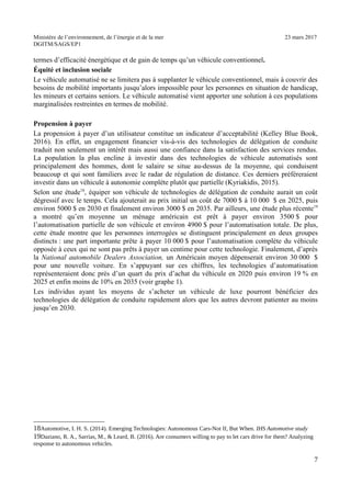 Ministère de l’environnement, de l’énergie et de la mer 23 mars 2017
DGITM/SAGS/EP1
termes d’efficacité énergétique et de gain de temps qu’un véhicule conventionnel.
Équité et inclusion sociale
Le véhicule automatisé ne se limitera pas à supplanter le véhicule conventionnel, mais à couvrir des
besoins de mobilité importants jusqu’alors impossible pour les personnes en situation de handicap,
les mineurs et certains seniors. Le véhicule automatisé vient apporter une solution à ces populations
marginalisées restreintes en termes de mobilité.
Propension à payer
La propension à payer d’un utilisateur constitue un indicateur d’acceptabilité (Kelley Blue Book,
2016). En effet, un engagement financier vis-à-vis des technologies de délégation de conduite
traduit non seulement un intérêt mais aussi une confiance dans la satisfaction des services rendus.
La population la plus encline à investir dans des technologies de véhicule automatisés sont
principalement des hommes, dont le salaire se situe au-dessus de la moyenne, qui conduisent
beaucoup et qui sont familiers avec le radar de régulation de distance. Ces derniers préféreraient
investir dans un véhicule à autonomie complète plutôt que partielle (Kyriakidis, 2015).
Selon une étude18
, équiper son véhicule de technologies de délégation de conduite aurait un coût
dégressif avec le temps. Cela ajouterait au prix initial un coût de 7000 $ à 10 000 $ en 2025, puis
environ 5000 $ en 2030 et finalement environ 3000 $ en 2035. Par ailleurs, une étude plus récente19
a montré qu’en moyenne un ménage américain est prêt à payer environ 3500 $ pour
l’automatisation partielle de son véhicule et environ 4900 $ pour l’automatisation totale. De plus,
cette étude montre que les personnes interrogées se distinguent principalement en deux groupes
distincts : une part importante prête à payer 10 000 $ pour l’automatisation complète du véhicule
opposée à ceux qui ne sont pas prêts à payer un centime pour cette technologie. Finalement, d’après
la National automobile Dealers Association, un Américain moyen dépenserait environ 30 000 $
pour une nouvelle voiture. En s’appuyant sur ces chiffres, les technologies d’automatisation
représenteraient donc près d’un quart du prix d’achat du véhicule en 2020 puis environ 19 % en
2025 et enfin moins de 10% en 2035 (voir graphe 1).
Les individus ayant les moyens de s’acheter un véhicule de luxe pourront bénéficier des
technologies de délégation de conduite rapidement alors que les autres devront patienter au moins
jusqu’en 2030.
C ! '! $! ") 4 ! - 8 @ + # % = ! ;- # $
B0 F (! ! $ ,! & %! ") * ! ? : I :F
!
A
 