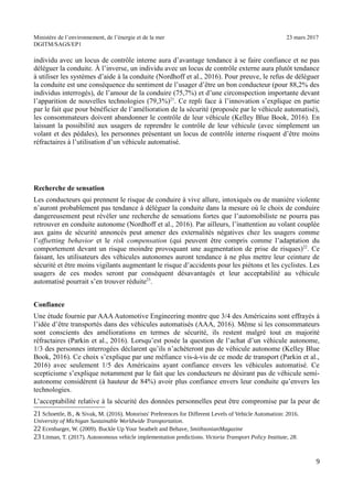 Ministère de l’environnement, de l’énergie et de la mer 23 mars 2017
DGITM/SAGS/EP1
individu avec un locus de contrôle interne aura d’avantage tendance à se faire confiance et ne pas
déléguer la conduite. À l’inverse, un individu avec un locus de contrôle externe aura plutôt tendance
à utiliser les systèmes d’aide à la conduite (Nordhoff et al., 2016). Pour preuve, le refus de déléguer
la conduite est une conséquence du sentiment de l’usager d’être un bon conducteur (pour 88,2% des
individus interrogés), de l’amour de la conduire (75,7%) et d’une circonspection importante devant
l’apparition de nouvelles technologies (79,3%)21
. Ce repli face à l’innovation s’explique en partie
par le fait que pour bénéficier de l’amélioration de la sécurité (proposée par le véhicule automatisé),
les consommateurs doivent abandonner le contrôle de leur véhicule (Kelley Blue Book, 2016). En
laissant la possibilité aux usagers de reprendre le contrôle de leur véhicule (avec simplement un
volant et des pédales), les personnes présentant un locus de contrôle interne risquent d’être moins
réfractaires à l’utilisation d’un véhicule automatisé.
Recherche de sensation
Les conducteurs qui prennent le risque de conduire à vive allure, intoxiqués ou de manière violente
n’auront probablement pas tendance à déléguer la conduite dans la mesure où le choix de conduire
dangereusement peut révéler une recherche de sensations fortes que l’automobiliste ne pourra pas
retrouver en conduite autonome (Nordhoff et al., 2016). Par ailleurs, l’inattention au volant couplée
aux gains de sécurité annoncés peut amener des externalités négatives chez les usagers comme
l’offsetting behavior et le risk compensation (qui peuvent être compris comme l’adaptation du
comportement devant un risque moindre provoquant une augmentation de prise de risques)22
. Ce
faisant, les utilisateurs des véhicules autonomes auront tendance à ne plus mettre leur ceinture de
sécurité et être moins vigilants augmentant le risque d’accidents pour les piétons et les cyclistes. Les
usagers de ces modes seront par conséquent désavantagés et leur acceptabilité au véhicule
automatisé pourrait s’en trouver réduite23
.
Confiance
Une étude fournie par AAA Automotive Engineering montre que 3/4 des Américains sont effrayés à
l’idée d’être transportés dans des véhicules automatisés (AAA, 2016). Même si les consommateurs
sont conscients des améliorations en termes de sécurité, ils restent malgré tout en majorité
réfractaires (Parkin et al., 2016). Lorsqu’est posée la question de l’achat d’un véhicule autonome,
1/3 des personnes interrogées déclarent qu’ils n’achèteront pas de véhicule autonome (Kelley Blue
Book, 2016). Ce choix s’explique par une méfiance vis-à-vis de ce mode de transport (Parkin et al.,
2016) avec seulement 1/5 des Américains ayant confiance envers les véhicules automatisé. Ce
scepticisme s’explique notamment par le fait que les conducteurs ne désirant pas de véhicule semi-
autonome considèrent (à hauteur de 84%) avoir plus confiance envers leur conduite qu’envers les
technologies.
L’acceptabilité relative à la sécurité des données personnelles peut être compromise par la peur de
" $ %! & $ ; ,! ") * ! , J 0 1 @ ") *!
@ $ - : A !
"" - 6 =! "))B ! % ; / 5 $ 6 % -# =
"2 8! ") A ! ! B 5 $ *C!
B
 